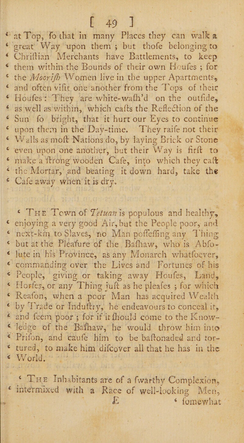 Cr Oe 2] / I AY Ow CT oi i ai a i i a a bf Chriftian Merchants fidve Battlements, to keep them within the Bounds of their own Heufes ; for the Adoori/&gt; Women live in the upper Apartmentss and often vifit oneanother from the Tops of their Houfes Ph bey, are white-wafh’d on the outfide, as well as within, which cafts the RefleCtion of the upon them in the Day-time. They raife not their W alls as moft Nations do, by laying Brick or Stone even upon one anotiver, but their Way is firft to make a ftrong’ wooden Cale, into which they calt the Mortar,‘ and beating it down hard, take the Cate away when it is. dry. enjoying a very good Air, but the People poor, and neXxt- kin to Slaves, ‘no Man poflefiing any Thing bil at the Pléafure of the Bathaw, wh is” ‘Abfo- commanding over the Lives and Fortunes of his Horfes, or any Thing juft as he pleafes ; for mes Reafon, when a poor Man has acquired Wealth by Trade or Induftry, he endeavours to conceal it, and feem poor; for if itfhould come to the Know- Prifon, and caufe him to be baftonaded ard tor- tured, to make him Pyke all that he has’ in the ‘ ‘Tut Inhabitants are of a fwarthy Complexion, intermixed with a Race of well-looking Men, perey