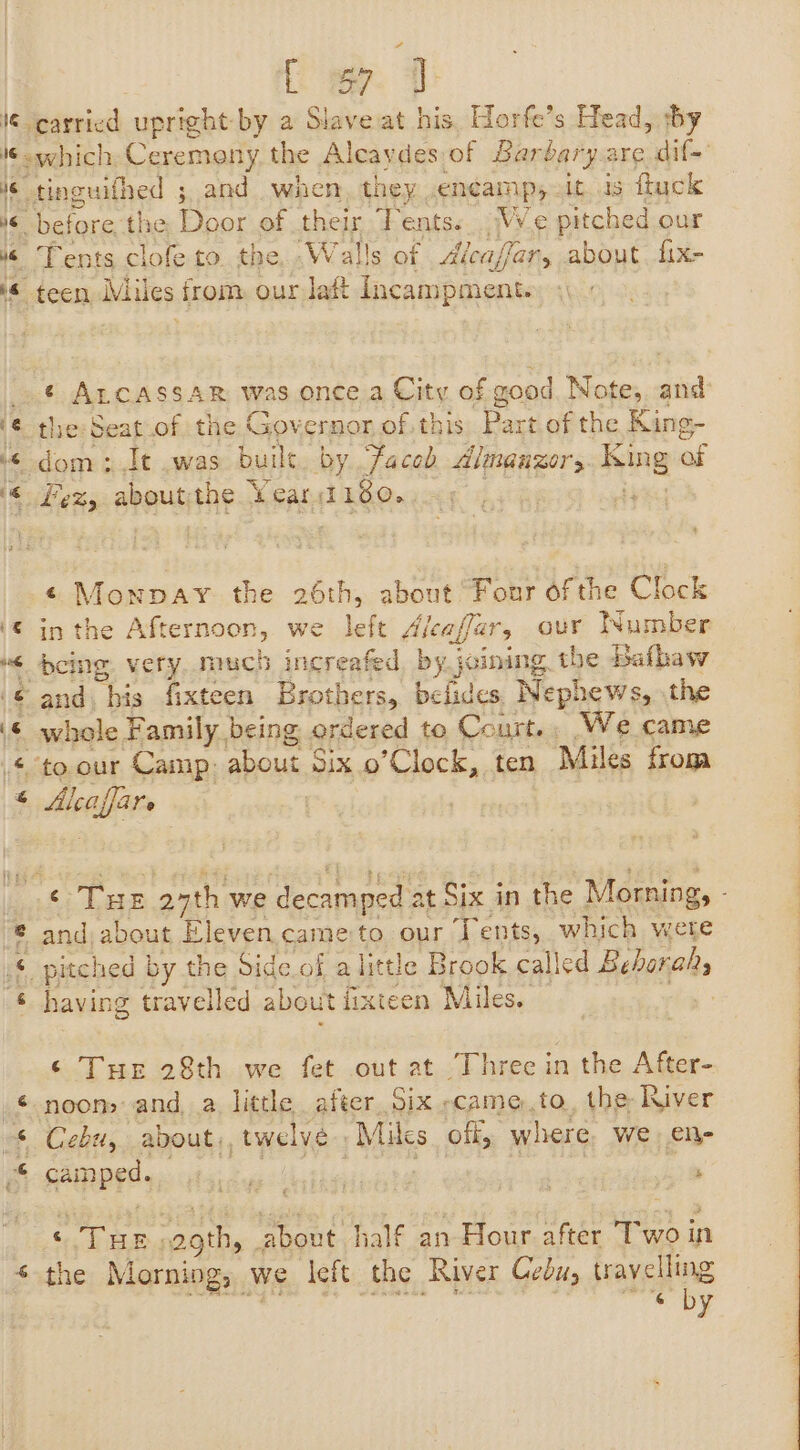 [a 16 r 16 6 4 6 &amp; PA Tents clofe to. the. .Walls of Alcaffar, about. fix- ¢ ALCASSAR was once a City of good Note,. and the: Seat of the Governor of. this ane of the King- dom ; It .was buile. by faced Almanzor Hing of Fez, aboutthe Year 180. ¢ Monpay the 26th, about Four ofthe Clock in the Afternoon, we left A dleaffar, our Wumber whole Family being ordered to Court. We came tieelles and, about Eleven cameto our Tents, which were having travelled about iixteen Miles. ‘ THe 28th we fet out at Three in the After- Cebu, about, twelve: » Milcs off, where We eli camped. .F . ) im ‘ THE agth, about half an Hour after Two in the Morning, we left. the River Cebus travelling Roath OY SES aa
