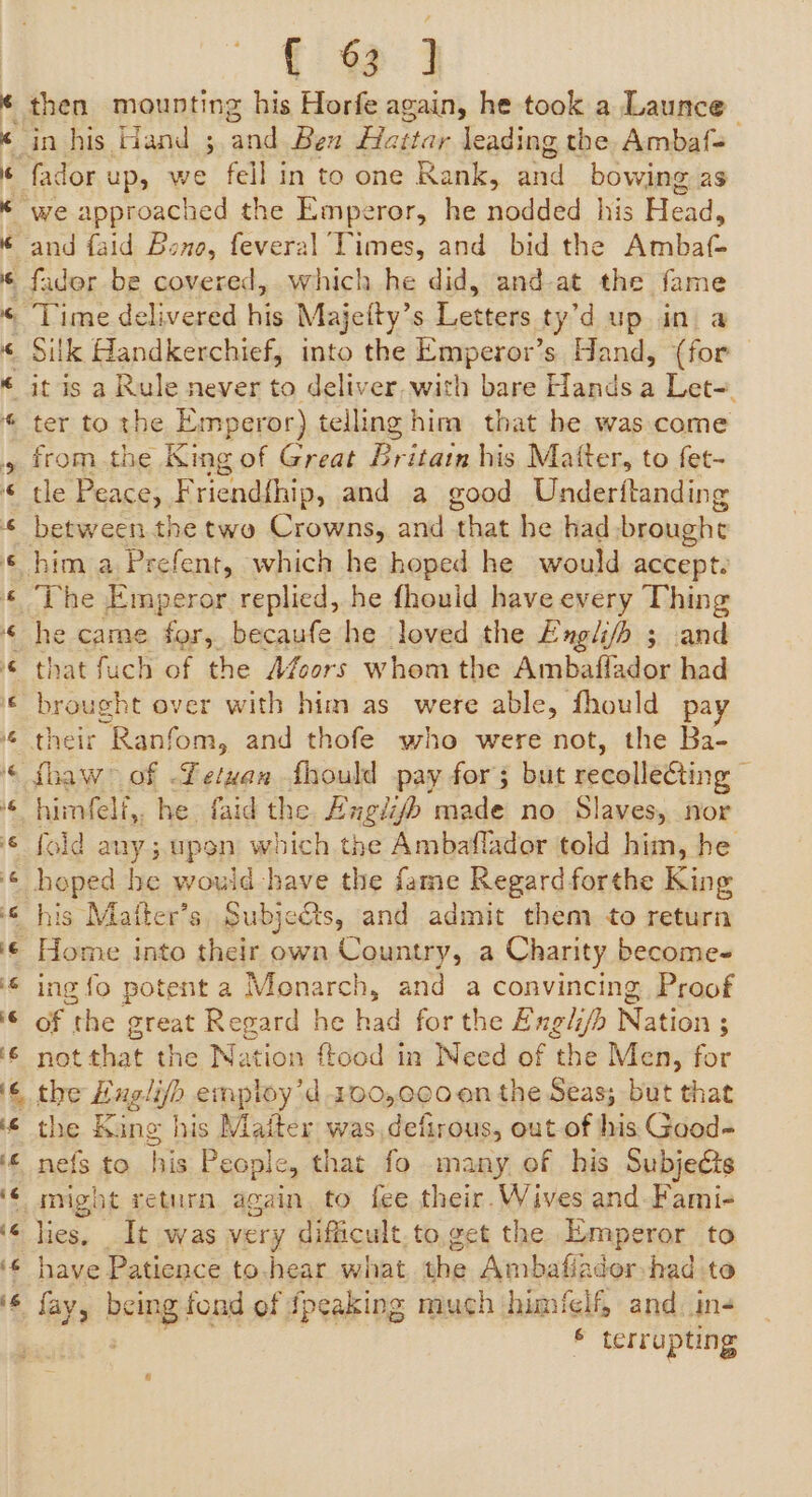 { 69] ié ‘6 if if Time delivered his } Majeity’ S Letice ty’d up a ter to the Emperor) telling him that he was come from the King of Great Britain his Matter, to fet- tle Peace, F riendfhip, and a good Underitanding The Emperor replied, he fhould have every Thing he came for, becaufe he loved the Engli/h 3 and that fuch of the Afoors whom the Ambaflador had brought over with him as were able, fhould pay ibaw&gt; of -Letyan fhould pay for; but recolleéting : himfelf,, he faid the Fugii made no Slaves, nor fold any; upon which the Ambaflador told him, he hoped he would have the fame Regard forthe King ing fo potent a Monarch, and a convincing Proof of the great Regard he had for the Exgli/b Nation ; not that the Nation ftood in Need of the Men, for the King his Matter was,defirous, out of his Good- nefs to his People, that fo many of his Subjecis might return again, to fee their. Wives and-Fami- ies. It was very difficult.to get the Emperor to have Patience to.hear what the Ambafiader-had to fay, cing fond of {peaking much himfelf, and. in- f terrupting