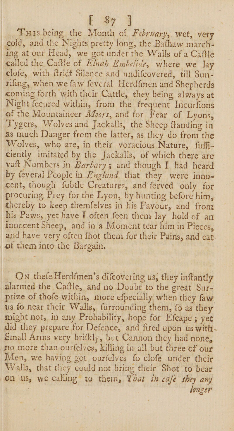 ; os 4 Tuts being the Month of February, wet, very cold, and the Nights pretty long, the Bafhaw march- ing at our Head, we got under the Walls of a Caftle called the Caftle of Elnah Embelide, where we lay clofe, with ftriét Silence and undifcovered, till Sun- rifing, when we faw feveral Herdfmen and Shepherds coming forth with their Cattle, they being always at Night fecured within, from the frequent Incurfions of the Mountaineer Adzors, and for Fear of Lyons, Tygers, Wolves and Jackalls, the Sheep ftanding in as much Danger from the latter, as they do from the Wolves, who are, in their voracious Nature, fufi- ciently imitated by the Jackalls, of which there are vaft Numbers in Baréary 3 and though I had heard by feveral People in England that they were inno- cent, though fubtle Creatures, and ferved only for procuring Prey for the Lyon, by hunting before him, thereby to keep themfelves in his Favour, and from his Paws, yet have I often feen them lay hold of an innocent Sheep, and in a Moment tear him in Pieces, and have very often fhot them for their Pains, and eat of them into the Bargain, On thefe Herdfmen’s difcovering us, they inftantly alarmed the Caftle, and no Doubt to the great Sur- prize of thofe within, more efpecially when they faw us fo near their Walls, furrounding them, fo as they might not, in any Probability, hope for Efcape ; yet did they prepare for Defence, and fired upon us with- Small Arms very brifkly, but Cannon they had none, Ho more than ourfelves, killing in all but three of our Men, we having got ourfelves fo clofe under their Walls, that they could not bring their Shot to bear on us, we calling to them, Zbat in cafe they any ! | louger