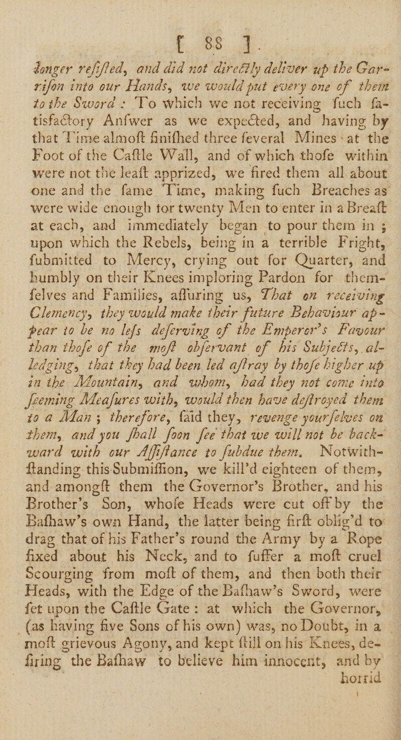 £088: al. donger refifted, and did not direétly deliver vs the Gaps rifon into our Hands, we would put every one of them tothe Sword : To which we not receiving fuch fa- tisfactory Anfwer as we expected, and having by that Time almoft finifhed three feveral Mines +at the Foot of the Caftle Wall, and of which thofe within were not the leaft apprized, we fired them all about one and the fame ‘Time, making fuch Breaches as’ were wide enough tor twenty Men to enter in a Breaft at each, and immediately began to pour them in ; upon which the Rebels, being in a terrible Fright, fubmitted to Mercy, crying out for Quarter, and humbly on their Knees imploring Pardon for them- felves and Families, afluring us, That on receiving Clemency, they would make their future Behavisur ap- pear to be no lefs deferving of the Emperer’s Favour than thofe of the moft obfervant of his Subjetts, al- edging, that they had been led aftray by thofe higher up in the Mountain, and whom, had they not come inte Jfeeming Meafures with, wauld then have deftroyed them go a Man; therefore, faid they, revenge yourfelves on them, and you fhall foon fee that we will not be back- ward with our Affiftance to fubdue them, Notwith- flanding thisSubmiffion, we kill’d eighteen of them, and among it them the Governor’s Brother, and his Brother’s Son, whofe Heads were cut off by the Bafhaw’s own Hand, the latter being firft oblig’d to drag that of his Father’s round the Army by a Rope fixed about his Neck, and to fuffer a moft cruel Scourging from moft of them, and then both their Heads, with the Edge of the Bafhaw’s Sword, were fet upon the Caftle Gate: at which the Governor, _(as having five Sons of his own) was, no Doubt, ina moft grievous Agony, and kept ftill on his Knees, de- : firing the Bafhaw to believe him innocent, and by | horrid