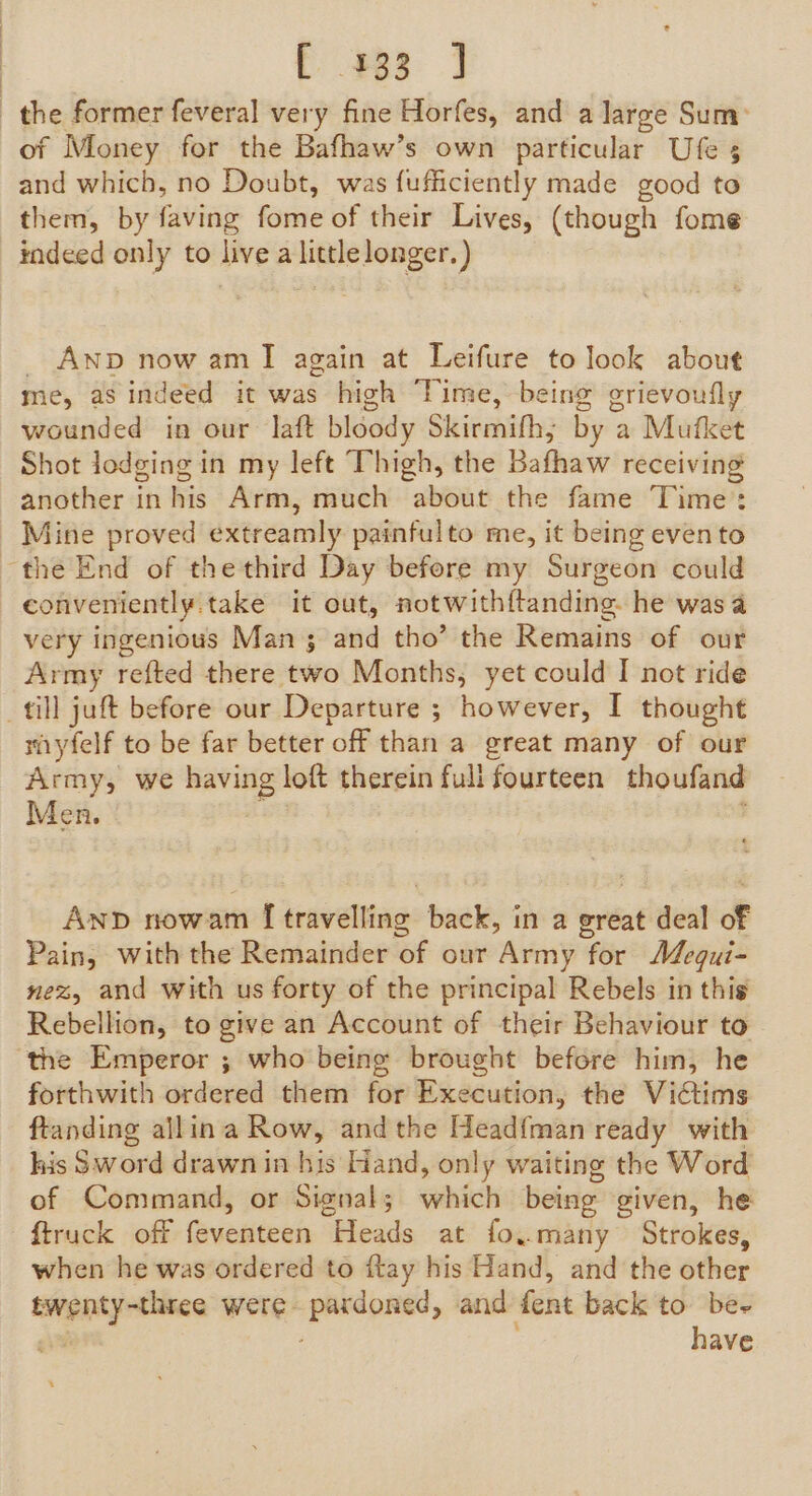 F353 4 the former feveral very fine Horfes, and a large Sum: of Money for the Bafhaw’s own particular Ufe 5 and which, no Doubt, was fufficiently made good to them, by faving fome of their Lives, (though fome indeed only to live a little longer. ) _ Anp now amI again at Leifure to look about me, as indeed it was high ‘Time, being grievoufly wounded in our laft bloody Skirmifh, by a Mufket Shot lodging in my left Thigh, the Bafhaw receiving another in his Arm, much about the fame Time: Mine proved extreamly painfulto me, it being evento the End of thethird Day before my Surgeon could conveniently.take it out, notwithftanding. he wasa very ingenious Man 3 and tho’ the Remains of our Army refted there two Months, yet could I not ride till juft before our Departure ; however, I thought miyfelf to be far better off than a great many of our Army, we having loft therein fuli fourteen thoufand Men. ; AnD nowam [travelling back, in a great deal of Pain, with the Remainder of our Army for AZegui- nez, and with us forty of the principal Rebels in this Rebellion, to give an Account of their Behaviour to the Emperor ; who being brought before him, he forthwith ordered them for Execution, the Victims ftanding allina Row, andthe Headfman ready with kis Sword drawn in bis Hand, only waiting the Word of Command, or Signal; which being given, he ftruck off feventeen Heads at fo..many Strokes, when he was ordered to ftay his Hand, and the other twenty-three were pardoned, and fent back to be- giv have