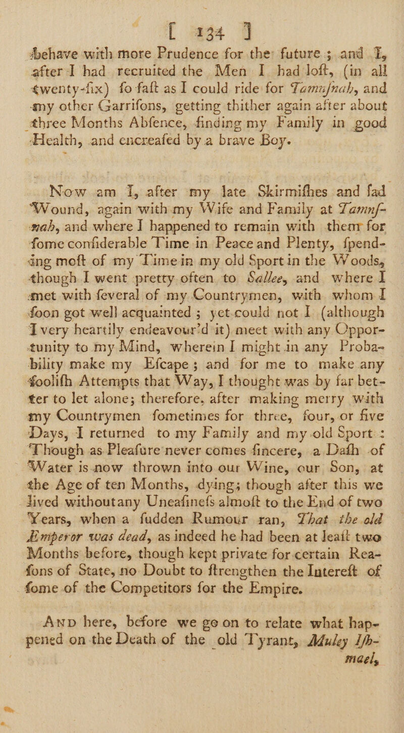 ‘behave with more Prudence for the: future ; and I, after I had recruited the Men I. had loft, (in all ¢wenty-fix) fo faft as I could ride for Tamujnah, and amy other Garrifons, getting thither again after about three Months Abfence, finding my Family in good ‘Health, and encreafed-by a brave Boy. Now am I, after my late. Skirmifhes and fad ‘Wound, again with.my Wife and Family at Zamn/- mab, aid where I happened to remain with thenr for fome confiderable Time in Peace and Plenty, fpend- dng moft of my Timein my old Sport in the Woods, though I went -pretty often to Selle, and where I amet with feveral of my Countrymen, with whom I foon got well acquainted ; yet-could not I (although Ivery heartily endeavour’d it) meet with any Oppor- tunity to my Mind, wherein I might in any Proba- bility make my Efcape; and for me to make any | foolifh Attempts that Way, I thought was by far bet- ter to let alone; therefore, after making mierty with my Countrymen fometimes for three, four, or five Days, I returned to my Family and my old Sport: : Though as Pleafure never comes fincere, a Dath of Water isnow thrown into our Wine, our Son, at the Age of ten Months, dying; though after this we lived withoutany Uneafinefs almoft to the End of two Years, when a fudden Rumour ran, That the old Emperor was dead, as indeed he had been at Jeait two Months before, though kept private for-certain Rea- fons of State, no Doubt to ftrengthen the Intereft of fome. of the Competitags for the Empire. Anp here, before we ee on to relate what bakin pened on-the Death of the old Tyrant, Aduley I/- mel,