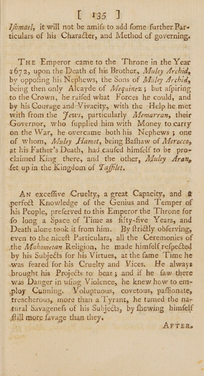 T/omael, it will not be amifs to add fome further Par ticulars of his Character, and Method of governing. Tue Emperor cameto the Throne in the Year 1672, upon.the Death of his Brother, Muley Archid, by oppofing his Nephews, the Sons of AMfuley Archidy being then only Alcayde of A¢equinez ; but afpiring to the Crown, he raifed what Forces he could, and by his Courage and: Vivacity, with the Help he met with from the Feus, particularly A¢emarran, their -Governor, who fupplied him with Money to carry on the War, he overcame both his Nephews 3 one of whom, Aduley Hamet, being Bathaw of Adoroccay at his Father’s Death, had caufed himfelf to be pro- claimed King tiches and the other, Aduley Aran, fet up in the Kingdom of Laffrlet. An exceffive Cruelty, a great Capacity, and @ © perfect Knowledge of the Genius and Temper of his People, preferved to this Emperor the Throne for fo long a Space of Time as fiity-five Years, and Death alone took it fromhim. By ftriély obferving, even to the niceft Particulars, all the Ceremonies of the Mahometan Religion, he made himfelf refpected by his Subjeéts for his Virtues, at the fame Time he vwas feared for his Cruelty and Vices. He. always brought his Projects to bear; and if he faw. there was Danger in ufing Violence, he knew how to em- ploy Cunning, Voluptuous, covetous, paffionate, treacherous, more than a Tyrant, he tamed the na- tural Savagenefs of his Subjects, by faewing himfelf aul more favage than they. AFTER.