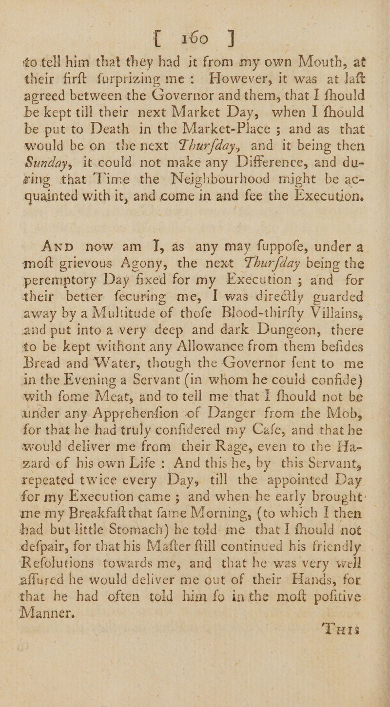 { so | to tell him that they had it from my own Mouth, at their firft furprizing me: However, it was at laft agreed between the Governor and them, that I fhould be kept till their next Market Day, when I fhould be put to Death in the Market-Place ; and as that would be on thenext Thurfday, and it being then Sunday, it could not make any Difference, and du- ring that Time the Neighbourhood might be ac- quainted with it, and come in and fee the Execution. AND now am J, as any may fuppofe, under a moft grievous Agony, the next Thur/day being the peremptory Day fixed for my Execution ; and for their better fecuring me, I was direGly guarded away by a Multitude of thofe Blood-thirfty Villains, and put into a very deep and dark Dungeon, there to be kept withont any Allowance from them befides Bread and Water, though the Governor fent to me in the Evening a Servant (in whom he could confide) with fome Meat, and to tell me that I fhould not be under any Apprchenfion of Danger from the Mob, for that he had truly confidered my Cafe, and that he would deliver me from their Rage, even to the Ha- gard of his own Life: And this he, by this Servant, repeated twice every Day, till the appointed Day for my Execution came ; and when he early brought: me my Breakfaitthat fame Morning, (to which I then © had but little Stomach) he told me that I fhould not defpair, for that his Mafter ftill continued his friendly . Refolutions towards me, and that he was very well affured he would deliver me out of their Hands, for that he had often told him fo inthe moft pofitive Manner. THIs