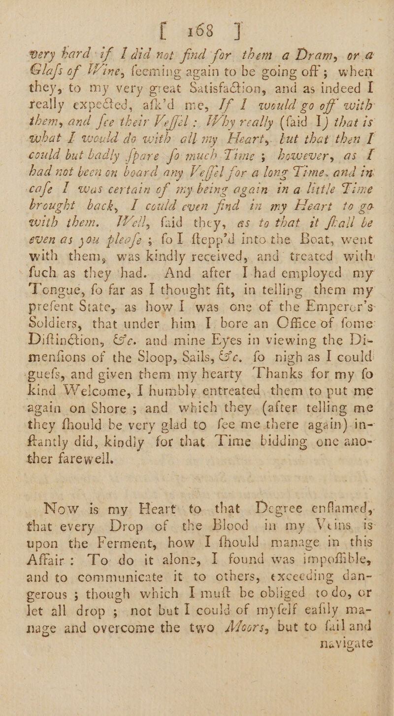 f «6s 7 very hard if I did not find for them a Dram, or.@ Gla/s of Wine, feeming again to be going off; when they, to my very great SatisfaCtion, and as indeed I really expected, afk’d me, If 1 would go of with them, and fee their Veffel :, Why really (faid 1) that is what I would do with all my Heart, but that then I could but badly {pare fo much Time 3 bewever, as I had not been on board any Veffel for a long Time. and in cafe 1 was certain of my being again ina little Time brought back, I could even find in my Heart to go with them. Well, {aid they, as to that it frail be even as you please ; fol flepp’d into.the Boat, went with them, was kindly received, and treated with »fuch as they ‘had.. And after I-had employed my Tongue, fo far as I thought fit, in telling them my prefent State, as how I was one of the Empercr’s: Soldiers, that under him I. bore an Office of fome: Diftin@tion, &amp;c. and mine Eyes in viewing the Di- menfions of the Sloop, Sails, (ce. fo nigh as I could guefs, and given them my hearty ‘Thanks for my fo kind Welcome, I humbly entreated, them to put me again on Shore ; and which they (after telling me they fhould be very glad to fee me there again) in- flantly did, kindly for that. Time bidding one ano- ther farewell. Now is my Heart to. that Degree enflamed,. that every Drop of the Blood in my Veins, is upon the Ferment, how I fhould. manage in_ this Affair: To: do it alone, I found was impofiible, and to communicate it to others, exceeding dan- gerous ; though which Imuit be obliged todo, or let all drop ; not but I could of myfelf eafily ma- nage and overcome the two doors, but to fail and 3 navigate