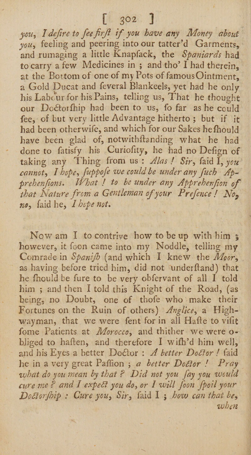 » : Pigeen 4 you, I defire to fee firft if you have any Money about you, feeling and peering into our tatter’d Garments, | and rumaging a little Knapfack, the Spaniards had tocarry afew Medicines in ; and tho’ I had therein, at the Bottom of one of my Pots of famousOintment, a Gold Ducat and feveral Blankeels, yet had he only his Labcur for his Pains, telling us, That he thought | our Doétorfhip had been to us, fo far as he could fee, of but very little Advantage hitherto ; but if it had been otherwife, and which for our Sakes he fhould have been glad of, notwithftanding what he had done to fatisfy his Curiofity, he had no Defign of taking any Thing from us: Alas! Sir, faid I, you’ cannot, I hope, fuppofe we could be under any fuch Ap- prebenfions. What ! to be under any Apprehenfion of that Nature from.a Gentleman of your Prefence! Nog no, {aid he, I dope not. Now am I tocontrive how to be up with him 5 however, it foon came into my Noddle, telling my Comrade in Spani/b (and which I knew the Afgor, | as having before tried him, did not ‘underftand) that he fhould be fure to be very obfervant of all I told him ; and then I told this Knight of the Road, (as being, no Doubt, one of thofe who make their Fortunes on the Ruin of others) 'Anglice, a High- wayman, that we were fent for in all Hafte to vifit fome Patients at AM/orocco, and thither we were o- bliged to haften, and therefore I wifh’d him well, and his Eyes a better Do€tor : 4 better Doétor ! faid he in a very great Paffion ;.@ better Dodtor ! Pray what do you mean by that ? Did not you fay you would cure me? and I expeé? you do, or Iwill foon fpoil your Doétorfoip : Cure you, Sir, faid 1 3 how can that be, when