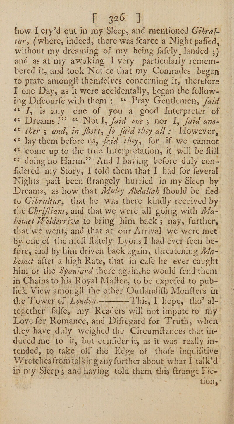 ee ae how Icry’d out in my Sleep, and mentioned Gtlrale tar, (where, indeed, there was fearce a Night paffed, without my dreaming of my being fafely , landed ;) and as at my awaking I very particularly remem- bered it, and took Notice that my Comrades began to prate amonegit themfelves concerning it, therefore I one Day, as it were accidentally, began the follow- ing Difcourfe with them : ‘* Pray Gentlemen, /aid * i is any one of you a good Interpreter of - «© Dreams??? “NotI, fatd one ; nor I, faid ano- “© ther 3 and, in Vol. me faid they all : Bovoen &lt;¢ lay them before us, fard they, for if we cannot &lt;* come up to the true Interpretation, it will be ftill © doing no Harm.”’ And I having before duly con- fidered. my Story, I told them that I had for feveral Nights paft been ftrangely hurried in my Sleep by Dreams, as how that A@uley Abdaliah fhould be fled to Gibraltar, that he was there kindly received by the Chriffians, and that we were all going with A/a- bomet Wolderriva to bring him back ; nay, further, that we went, and that at our Arrival we were met by. one of the moft ftately Lyons I had ever feen be- fore, and by him driven back again, threatening Adq- homet after a high Rate, that in cafe he ever caught him or the Spaniard there again,he would fend them in Chains to his Royal Mafter, to be expofed to pub- lick View amongft the other Outlandifh Monfters in the Tower of London. This, I hope, tho’ al- together falfe, my Red tal not impute to my_ _ Love for Romance, and Difregard for Truth, when: — they have duly weighed the Circumftances that in-_ duced me to it, but confider it, as it was really in- tended, to take off the Edge of thofe inquifitive Wretches from talking any further about whar I talk’d in my Sleep; and having told them pny ftrange Fic- tion, - vr