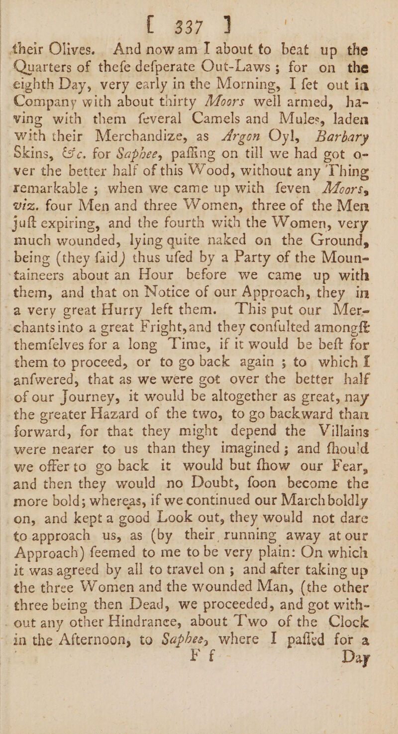 } | .- t p32 3 | their Olives. And nowam J about to beat up the Quarters of thefe defperate Out-Laws ; for on the eighth Day, very early inthe Morning, I fet out ia Company with about thirty Afoors well armed, ha- | ving with them feveral Camels and Mules, laden with their Merchandize, as Argon Oyl, Barbary Skins, &amp;c. for Sapee, pafling on till we had got o- remarkable ; when we came up with feven foors, wiz. four Men and three Women, three of the Men juft expiring, and the fourth with the Women, very much wounded, lying quite naked on the Ground, taineers about an Hour before we came up with themfelves for a long Time, if it would be beft for them to proceed, or to go back again ; to which i anfwered, that as we were got over the better half were nearer to us than they imagined; and fhould we offerto go back it would but fhow our Fear, and then they would no Doubt, foon become the more bold; whereas, if we continued our March boldly on, and kept a good Look out, they would not dare to approach us, as (by their running away at our Approach) feemed to me to be very plain: On which it was agreed by all to travel on; and after taking up the three Women and the wounded Man, (the other Day