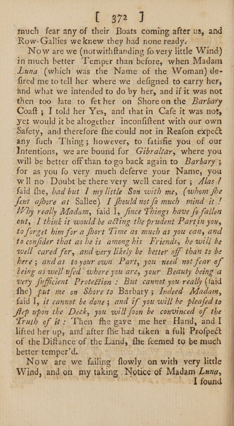 much fear any of their Boats coming after us, and Row-Gallies we knew they had none ready. Now are we (notwithftanding fo very little Wind) in much better “Temper than before, when Madam Luna (which was the Name of the Woman) de- fired me to tell her where we defigned to carry her, and what we intended to do by her, and if it was not then too late to fether on Shoreonthe Barbary Coaft ; I told her Yes, and thatin Cafe it was not, yet would it be altogether inconfiftent with our own Safety, and therefore fhe could not in Reafon expec any fuch Thing; however, to fatisfie you of our Intentions, we are bound for Gibraltar, where you will be better off than to go back again to Barbary ; for as you fo very much deferve your Name, you wll no Doubt be there very well cared for; Alas / faid fhe, had but I my little Son with me, (whom be Jent afoore at Sallee). I foould not fo much mind it ! I’ by really Madam, laid 1, fince Things have fo fallen out, I think it would be ating the prudent Partin you, to forget him for a fort Time as much as you cans and to confider that asheis among bis Friends, he will be well cared fer, and very likely be better off than to be here; andas to your cwn Part, you need not fear of Leing as well ufed where you are, your Beauty being a very fupficient Proteétion : But cannot you really (laid fhe) put me on Shore to Barbary; Indeed Madam, faid I, it cannot be done ; and if you will be pleafed to flep upon the Vag you will foon be convinced of the — Truth of it: Then fhe gave me her Hand, and I — lifted her up, and after fhe had taken a full Profpect of the Diftance of the Land, fhe feemed to be much better temper’d. Now are we filing” lowly on with very little Wind, and. on my taking: Netice! of Madam Luna, \ oa found