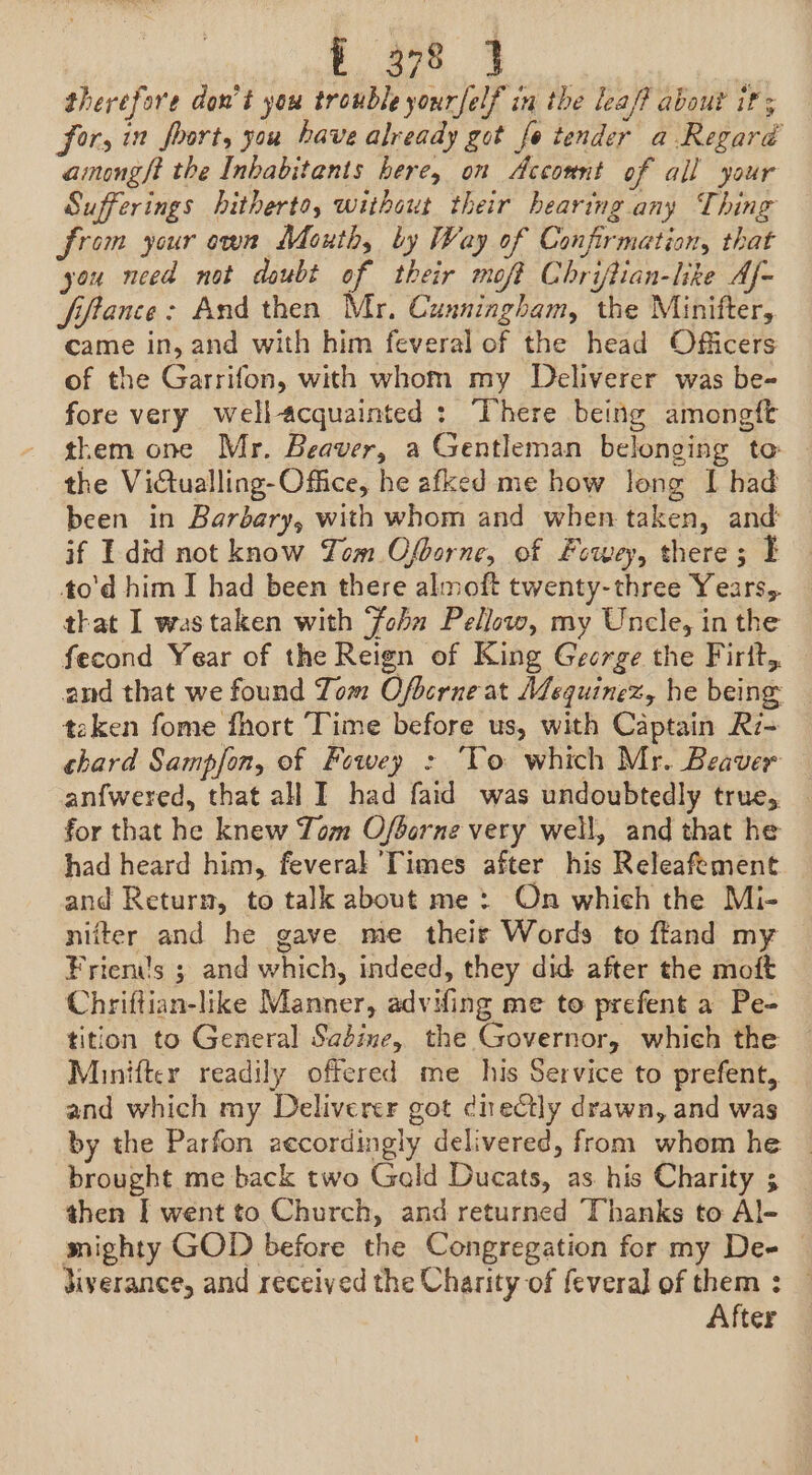 eo ae therefore don’t you trouble yourfelf in the lea/? about if; for, in foort, you have already got fo tender a Regaré among/t the Inbabitants here, on Acconnt of all your Sufferings hitherto, without their bearing any Thing from your own Mouth, by Way of Confirmation, that you need not doubt of their moft Chriftian-like Af- fiftance: And then Mr, Cunningham, the Minifter, came in, and with him feveral of the head Officers of the Garrifon, with whom my Deliverer was be- fore very well-acquainted : here being amongft them one Mr. Beaver, a Gentleman belonging to the Victualling-Office, he afked me how long I had been in Barbary, with whom and when taken, and: if I did not know Tom Ofgorne, of Fowey, there; I to'd him I had been there almoft twenty-three Years, that I was taken with ‘foba Pellow, my Uncle, in the fecond Year of the Reign of King George the Firtt,. and that we found Tom Ofberne at Mequinez, he being taken fome fhort Time before us, with Captain Ri- chard Sampfon, of Fowey : ‘To which Mr. Beaver anfwered, that all I had faid was undoubtedly true, _ for that he knew Tom Ofborne very well, and that he had heard him, feverak Times after his Releafement and Return, to talk about me: On which the Mi- nifter and he gave me their Words to ffand my Frien’'s 3 and which, indeed, they did after the moft Chriftian-like Manner, advifing me to prefent a Pe- tition to General Saédine, the Governor, which the Minifter readily offered me_ his Service to prefent, and which my Deliverer got dnectly drawn, and was by the Parfon accordingly delivered, from whom he brought me back two Gald Ducats, as. his Charity ; then I went to Church, and returned Thanks to Al- mighty GOD before the Congregation for my Dee — diverance, and received the Charity of fevera] of them : — After