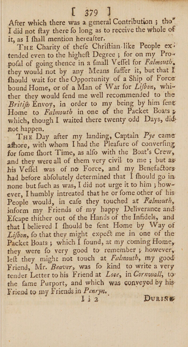 | 99 4 After which there was a general Contribution 5 tho” it, as I fhall mention hereafter. Tue Charity of thefe Chriftian-like People ex« they would not by any Means fuffer it, but that fhould wait for the Opportunity of a Ship of Force bound Home, or of a Man of War for Li/bon, whi- ther they would fend me well recommended to the Britifh Envoy, in order to my being by him fent Home to Falmouth in one of the Packet Boats 5 which, though I waited there twenty odd Days, did not happen. Pa Tue Day after my landing, Captain Pye came afhore, with whom [had the Pleafure of converfing, and they were all of them very civil to me ; but as: his Veflel was of no Force, and my Benefactors had before abfolutely determined that I fhould go im none but fuch as was, I did not urge it to him ; how- ever, [humbly intreated that he or fome other of his: People would, in cafe they touched at Falmouth, inform my Friends of my happy Deliverance and. Efcape thither out of the Hands of the Infidels, and that I believed I fhould be fent Home by Way of Lifbon, fo that they might expect me in one of the Packet Boats ; which I found, at my coming Home, they were fo very good to remember 5 however,. left they might not touch at. Falmouth, my good Friend, Mr. Beaver, was fo kind to write a very tender Letter tohis Friend at Looe, in Cornwall, to the fame Purport, and which was conveyed by his: Friend to my Friendsin Penryn, li2 Durie -
