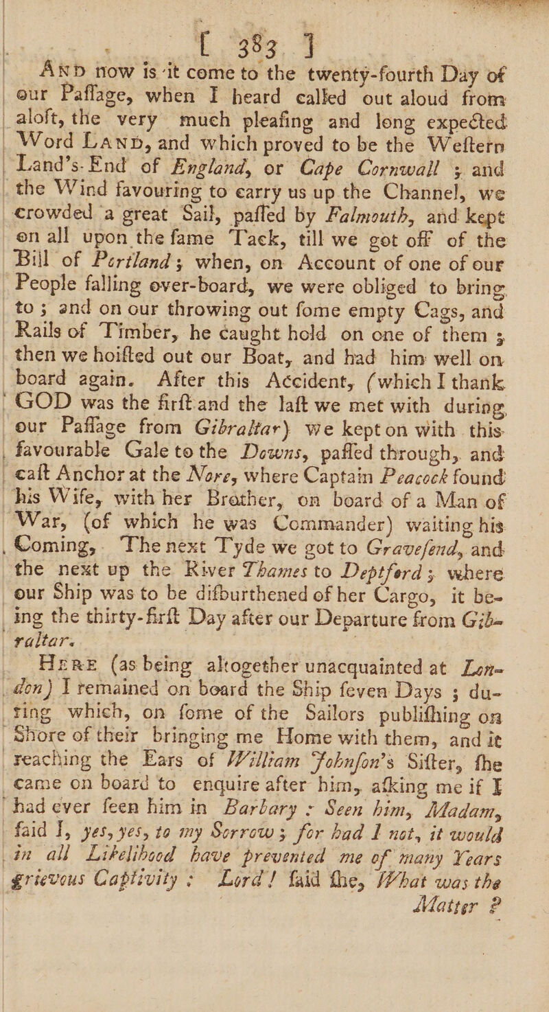 ar (Ra ae eee AND now is ‘it come to the twenty-fourth Day of our Paflage, when I heard called out aloud from aloft, the very much pleafing and long expected Word Lawn, and which proved to be the Weltern Land’s-End of England, or Cape Cornwall 5 and crowded a great Sail, pafled by Falmouth, and kept en all upon the fame Tack, till we got off of the Bill of Pertland; when, on Account of one of our People falling over-board, we were obliged to bring. then we hoifted out our Boat, and had him well on board again. After this Accident, (which I thank } our Paflage from Gibraltar) we kept on with this. favourable Gale tothe Downs, pafled through, and calt Anchor at the Nore, where Captain Peacock found War, (of which he was Commander) waiting his the next up the River Thames to Deptford; where ing the thirty-firft Day after our Departure from Gjb- Here (as being altogether unacquainted at Len- grievous Captivity: Lord! {aid the, What was the | Latter ?