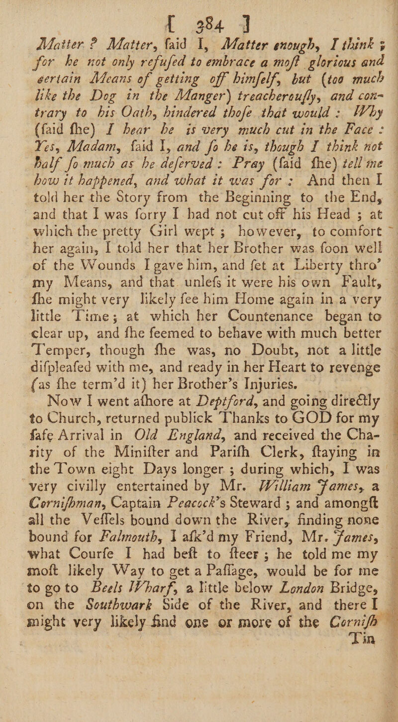 for he not only refufed to embrace a moft glorious and eertain Means of getting off himfelf, but (too much like the Dog in the Manger) treachereufly, and con- trary to his Oath, hindered thofe that would : Why Ralf fo much as he deferved: Pray (faid fhe) tell me told her the Story from the Beginning to the End, and that I was forry I. had not cut off his Head ; at her again, I told her that her Brother was foon well of the Wounds I gave him, and fet at Liberty thro’ my Means, and that unlefs it were his own Fault, fhe might very likely fee him Home again in.a very clear up, and fhe feemed to behave with much better Temper, though fhe was, no Doubt, not a little difpleafed with me, and ready in her Heart to revenge (as fhe term’d it) her Brother’s Injuries. é Now I went afhore at Deptford, and going dire€lly to Church, returned publick Thanks to GOD for my fafe Arrival in Old England, and received the Cha- “very civilly entertained by Mr. William “fames, a Cornifbman, Captain Peacock’s Steward ; and amongft all the Veffels bound down the River, fnding none bound for Falmouth, I afix’d my Friend, Mr. ‘James, moft likely Way to get a Paflage, would be for me togoto Beels Vharf, a little below London Bridge, Tin : r, . q * a A 1