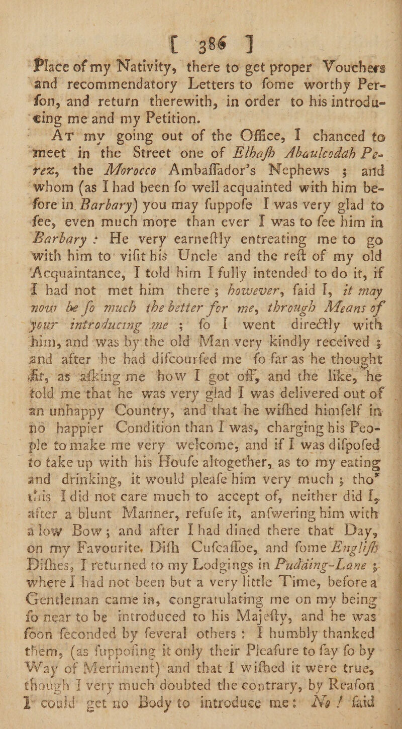 fon, and return therewith, in order to his introdu- ‘eing me and my Petition. - ArT my going out of the Office, I chanced to “meet in the Street one of Elbafh Abauleodah Pe- ‘vez, the Morocco Ambaflador’s Nephews 3; and “whom (as I had been fo well acquainted with him be- fore in Barbary) you may fuppofe I was very glad to fee, even much more than ever I was to fee him in Barbary : He very earneftly entreating meto go with him to’ vifithis Uncle and the reft of my old ‘Acquaintance, I told him I fully intended to do it, if T had not met him there; however, faid I, zt may now be fo much the betier for me, through Means of him, and ‘was by the old Man very kindly received ; At, as afking mé how I got off, and the like, “he told me that he was very glad I was delivered out of no happier Condition than I was, charging his Peo- ple tomake me very welcome, and if I was difpofed to take up with his Houfe altogether, as to my eating after a blunt Manner, refufe it, anfwering him with alow Bow; and after [had dined there that Day, on my Favourite. Difh Cufcafloe, and fome Englifi Dithes, T returned to my Lodgings in Pudaing-Lane ;- where I had not been but a very little Time, beforea Gentleman came in, congratulating me on my being fo near to be introduced to his Majeity, and he was foon feconded by feveral others: F humbly thanked them, (as fuppofing it only thei Pleafure to fay fo by Way of Merriment) and that I wifhed it were true, I’ could get no Body to introduce me: No f faid