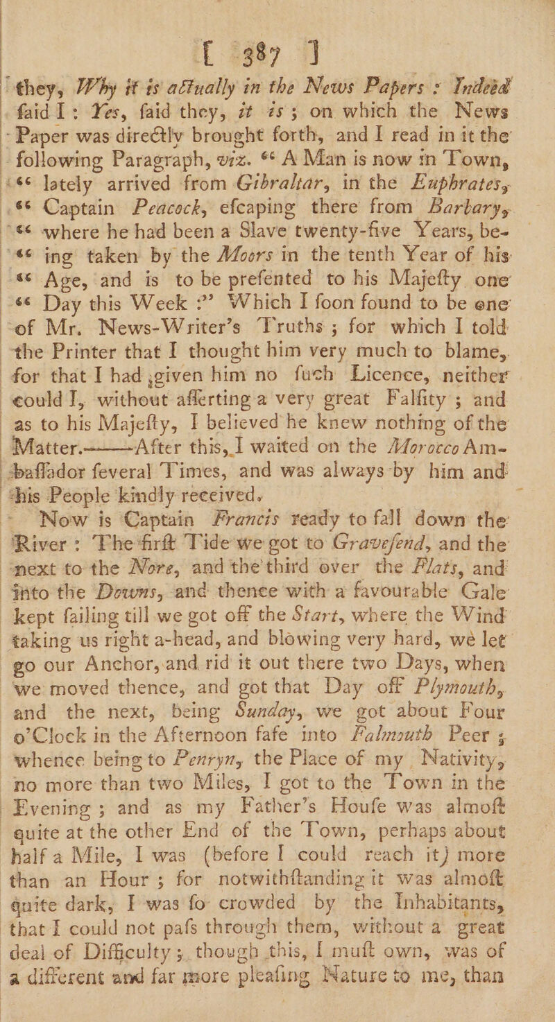 tL $987 9 faid1: Yes, faid they, i zs 3 on which the News s¢ Day this Week :’ Which I foon found to be ene ‘of Mr. News-Writer’s Truths ; for which I told eould J, without afferting a very great Falfity ; and as to his Majefty, I believed he knew nothing of the Matter.- After this, ] waited on the Adorocco Am- +affador fevera] Times, and was always by him and: Now is Captain Francis ready to fall down the: o’Clock in the Afternoon fafe into Falmouth Peer quite at the other End of the Town, perhaps about half a Mile, I was (before | could reach it) more than an Hour ; for notwithftanding it was almoft