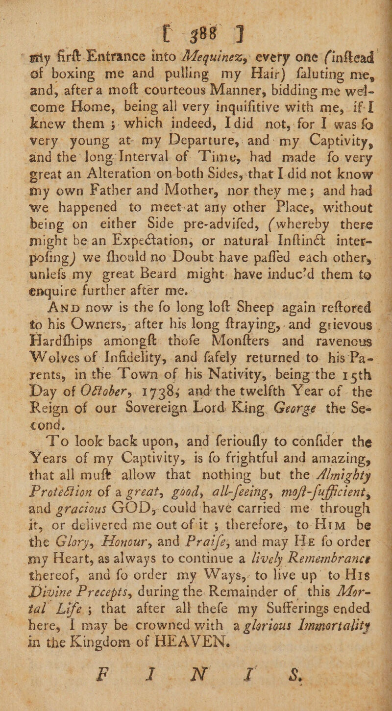 988 J very young at- my Departure, and- my Captivity, and the Jong Interval. of Time, had made fo very great an Alteration on both Sides,:that I.did not know my own Father and Mother, nor they me; and had we happened to meet-at any other Place, without being on either Side pre-advifed, (whereby there might be an Expedtation, or natural Inftinét inter- pofing) we fhould no Doubt have paffed each other, enquire further after me. . AND now is the fo long loft Sheep again reftored Hardfhips amongft thofe Monfters and ravencus rents, in the Town of his Nativity, being the 15th Reign of our Sovereign Lord King. George the Se- cond. _ To look back upon, and ferioufly to confider the Years of my Captivity, is fo frightful and amazing, that all muft allow that nothing but the “mighty Proteétion of a great, good, all-feeing, moft-fufficient, and gracious GOD, could have carried- me. through it, or delivered me out of it ; therefore, to-Him be the Glory, Honour, and Prazfe, and may He fo order my Heart, as always to continue a lively Remembrance thereof, and fo order my Ways,: to live up’ to H1s Divine Precepts, during the. Remainder of this A4r- tal Life ; that after all thefe my Sufferings ended in the Kingdom of HEAVEN. gS ne er ae a i al Saal ae it i a a le Oe