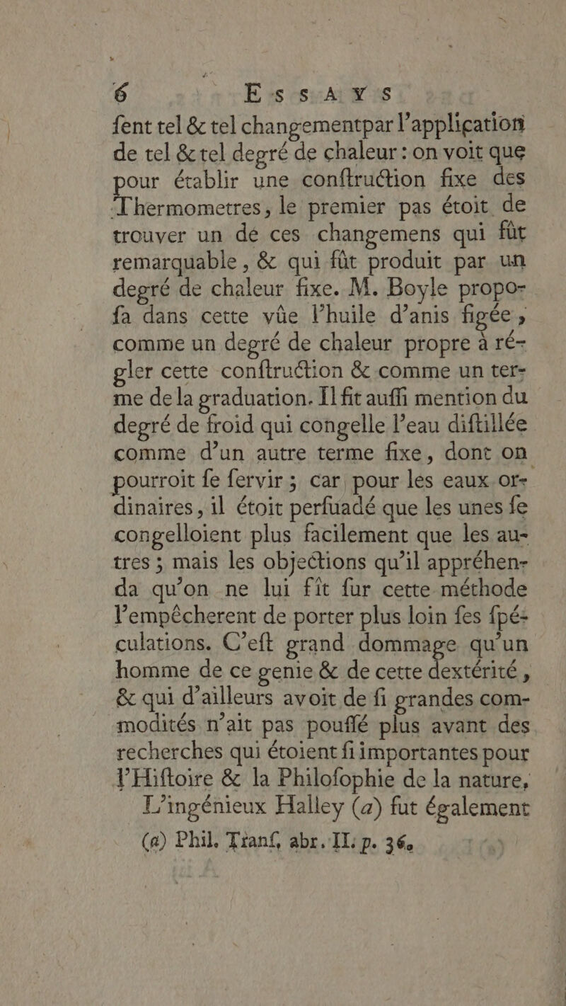 fent tel &amp; tel changementpar l'application de tel &amp;tel degré de chaleur : on voit que our établir une conftruétion fixe des Thermometres, le premier pas étoit de trouver un dé ces changemens qui fût remarquable , &amp; qui fût produit par un degré de chaleur fixe. M. Boyle propo- fa dans cette vûe l’huile d’anis figée, comme un degré de chaleur propre à ré- gler cette conftruétion &amp; comme un ter: me de la graduation. Il fit auffi mention du depré de froid qui congelle l’eau diftillée comme d’un autre terme fixe, dont on pourroit fe fervir ; car pour les eaux.or+ dinaires, il étoit perfuadé que les unes fe congelloient plus facilement que les au- tres ; mais les objections qu’il appréhen- da qu’on ne lui fit fur cette méthode l’empêcherent de porter plus loin fes fpé: culations. C’eft grand dommage qu'un homme de ce genie &amp; de cette 2 L &amp; qui d’ailleurs avoit de fi grandes com- modités n'ait pas pouflé plus avant des recherches qui étoient fi importantes pour l’Hiftoire &amp; la Philofophie de la nature, L’mgénieux Halley (a) fut également