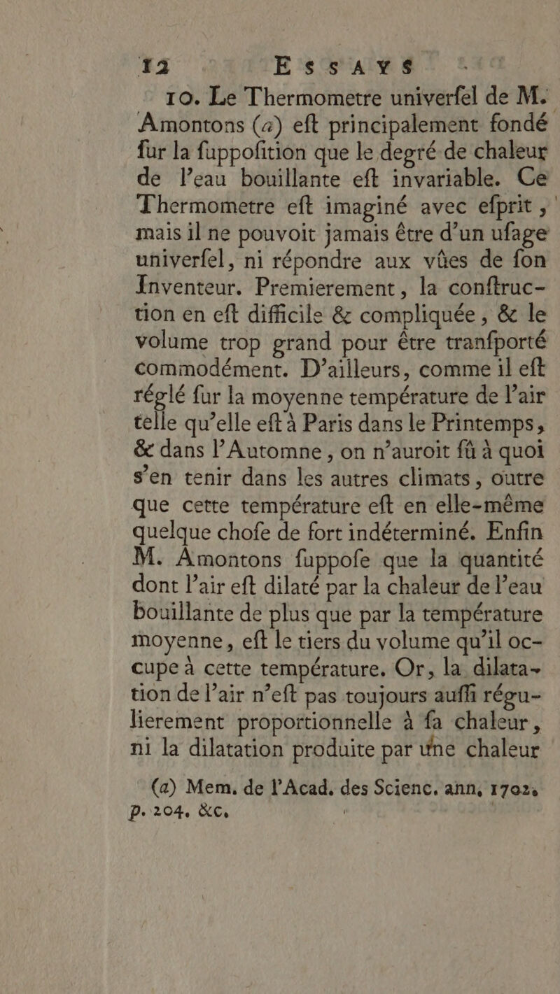 10. Le Thermometre univerfel de M. Amontons (4) eft principalement fondé fur la fappofition que le depré de chaleur de l’eau bouillante eft invariable. Ce Thermometre eft imaginé avec efprit, mais il ne pouvoit jamais être d’un ufage univerfel, ni répondre aux vües de fon Inventeur. Premierement, la conftruc- tion en eft difficile &amp; compliquée , &amp; le volume trop grand pour être tranfporté commodément. D'ailleurs, comme il eft réglé fur la moyenne température de Pair telle qu’elle eft à Paris dans le Printemps, &amp; dans l’Automne , on n’auroiït fû à quoi s’en tenir dans les autres climats, outre que cette température eft en elle-même quelque chofe de fort indéterminé. Enfin M. Amontons fuppofe que la quantité dont l’air eft dilaté par la chaleur de l’eau bouillante de plus que par la température moyenne, eft le tiers du volume qu’il oc- cupe à cette température. Or, la dilata- tion de l’air n’eft pas toujours auff régu- lierement proportionnelle à fa chaleur, ni la dilatation produite par wne chaleur (a) Mem, de l’Acad, des Scienc. ann, 1702, p.204, &amp;c, | |