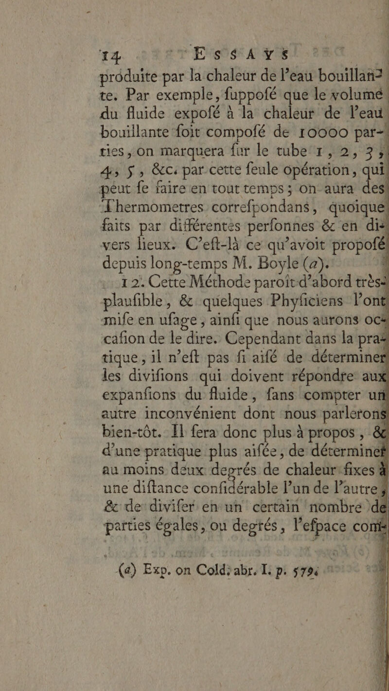 D par la chaleur de Peau bouillanz | te. Par exemple, fuppoté que le volumé. du fluide expofé à la chaleur de l’eau bouillante foit compofé de r0000 par-| ties, on marquera fur le tube 1, 2, 3 :! 4 5 y &amp;c: par cette feule opération, qui! peut fe faire en tout temps ; on aura des Thermometres correfpondans, quoique! faits par différentes perlonnes &amp; en dis vers lieux. C’eft-là ce qu’avoit propofél depuis long-temps M. Boyle (2). 1 1.12: Cette Méthode RE d’abord trèsa plaufible, &amp; quelques Phyficiens Pont mife en ufage ; ainfi que nous aurons ocà cafion de le dire. Cependant dans la pra tique, il n’eft pas fi aifé de déterminer les divifions qui doivent répondre aux expanfions du fluide, fans compter ur autre inconvénient dont nous parlerons bien-tôt. IL fera donc plus à propos , &amp; d’une pratique plus aifée, de déterminef au moins deux deprés de chaleursfixes une diftance confidérable Pun de Pautre ; &amp; de divifer en un certain nombre \dé parties égales, ou degtés, l’efpace com | (a) Exp. on Coldÿabr. Ii pi #79 2