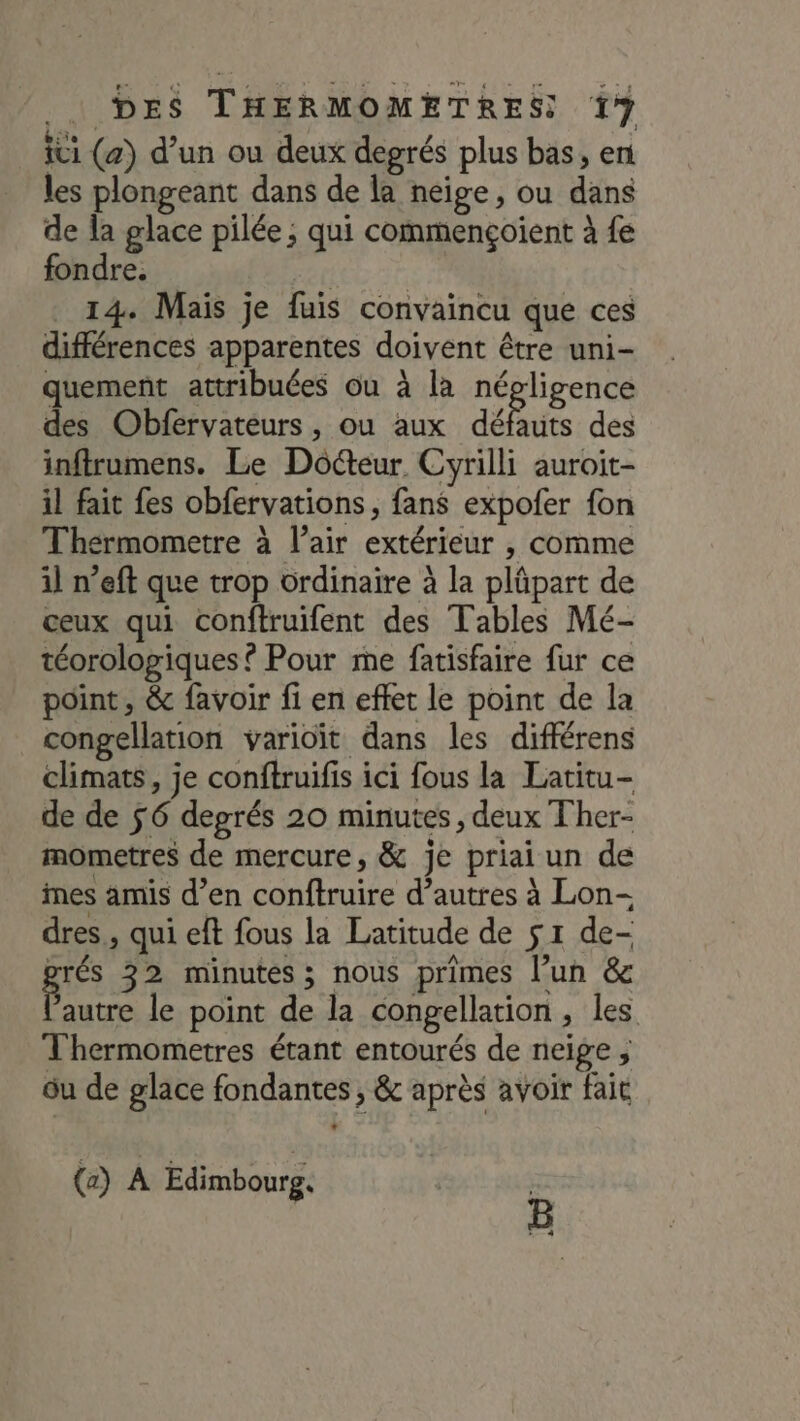 ici (a) d’un ou deux degrés plus bas, en les plongeant dans de la neige, ou dans de la glace pilée ; qui commençoient à fe fondre. BARS 14. Mais je fuis convaincu que ces différences apparentes doivent être uni- quement attribuées ou à la négligence des Obfervateurs, ou aux débris des infirumens. Le Dôéteur Cyrilli auroit- il fait fes obfervations, fans expofer fon Thérmometre à l'air extérieur , comme il n’eft que trop ôrdinaire à la plûpart de ceux qui conftruifent des Tables Mé- téorologiques ? Pour me fatisfaire fur ce point, &amp; favoir fi en effet le point de la congellation varioïit dans les diflérens climats, je conftruifis ici fous la Latitu- de de $6 degrés 20 minutes, deux Ther- mometres de mercure, &amp; je priai un de imes amis d’en conftruire d’autres à Lon- dres., qui eft fous la Latitude de s 1 de- prés 32 minutes; nous primes l’un &amp; He le point de la congellation , les Thermometres étant entourés de neige ; ou de glace fondantes , &amp; après avoir fait (a) A Edimbourg. | B