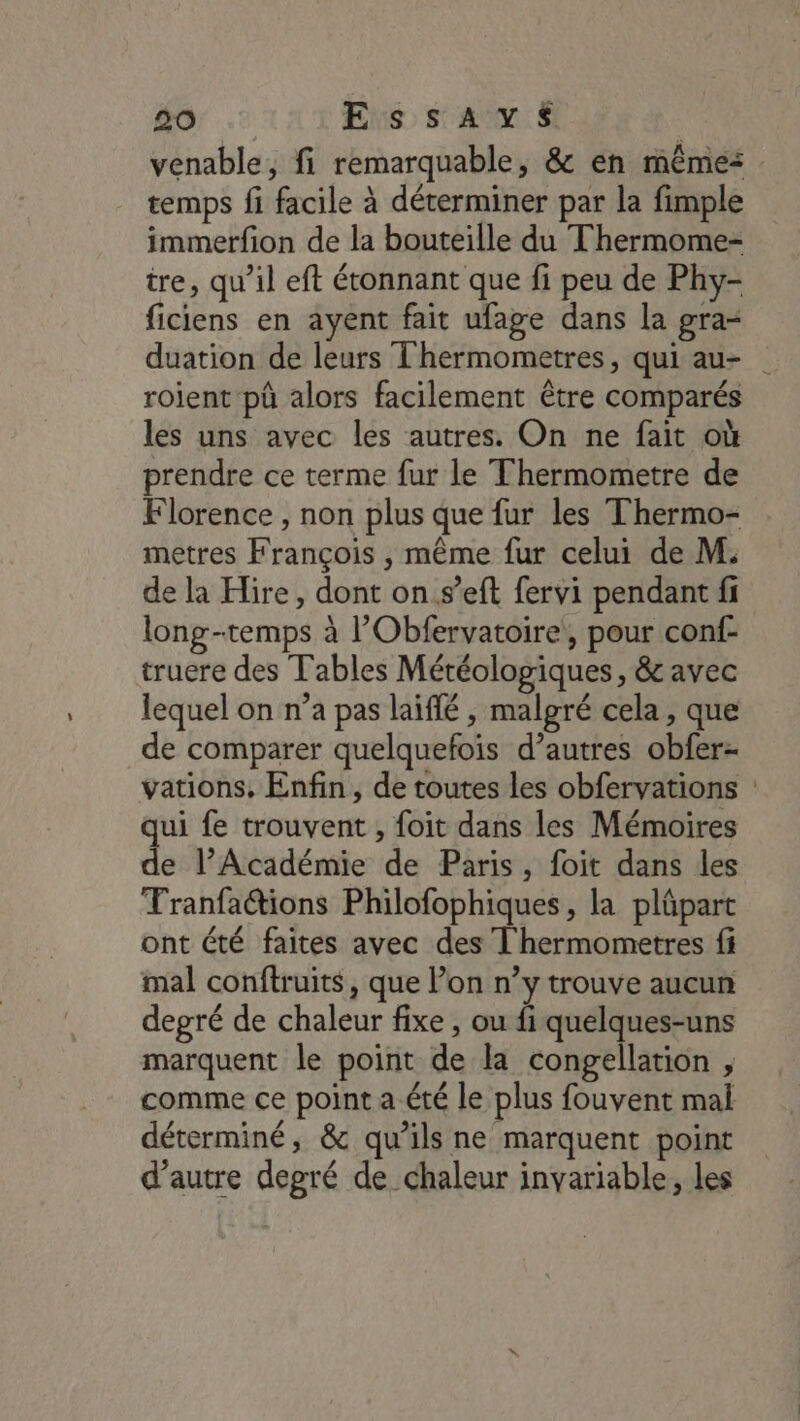 venable, fi remarquable, &amp; en mêmes temps fi facile à déterminer par la fimple immerfion de la bouteille du Thermome- tre, qu’il eft étonnant que fi peu de Phy- ficiens en ayent fait ufage dans la gra- duation de leurs Thermometres, qui au- roient pû alors facilement être comparés les uns avec les autres. On ne fait où prendre ce terme fur le Thermometre de Florence , non plus que fur les Thermo- metres François , même fur celui de M. de la Hire, dont on.s’eft fervi pendant fi long-temps à l’'Obfervatoire, pour conf- truere des Tables Météologiques, &amp; avec lequel on n’a pas laiflé , malgré cela, que de comparer quelquefois d’autres obfer- vations, Enfin, de toutes les obfervations : qui fe trouvent , foit dans les Mémoires de l’Académie de Paris, foit dans les Tranfa@ions Philofophiques , la pläpart ont été faites avec des T'hermometres fi mal conftruits, que l’on n’y trouve aucun degré de chaleur fixe , ou fi quelques-uns marquent le point de la congellation , comme ce point a été le plus fouvent mal déterminé, &amp; qu’ils ne marquent point d'autre degré de chaleur inyariable, les