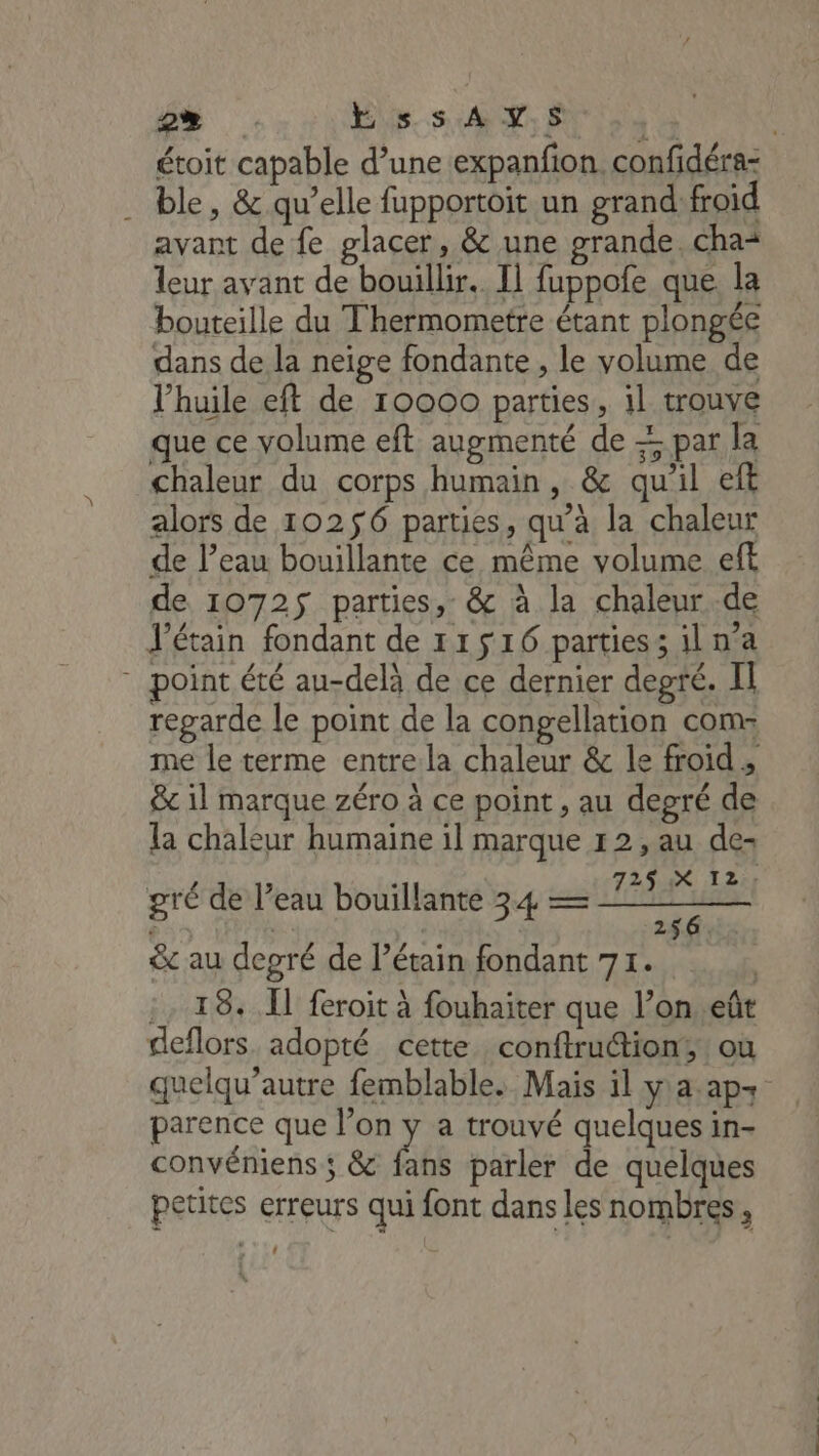 *) Je E ss AY.S 2 étoit capable d’une expanfon. confidéra- . ble, &amp; qu’elle fupportoit un grand:froïd avant de fe glacer, &amp; une grande. cha* leur avant de bouillir. Il fuppofe que. la bouteille du Thermometre étant plongée dans de la neige fondante , le volume de l'huile eft de 10000 parties, 1l trouve que ce volume eft augmenté de + par la chaleur du corps humain, &amp; qu’il eft alors de 10256 parties, qu’à la chaleur de l’eau bouillante ce même volume eft de 10725 parties, &amp; à la chaleur.de J’étain fondant de 11516 parties; il n’a “point été au-delà de ce dernier degré. II regarde le point de la congellation com: me le terme entrela chaleur &amp; le froid, &amp; il marque zéro à ce point , au degré de la chaleur humaine il marque 12, au de- 7254X I2i gré de l’eau bouillante 34 — a &amp; au degré de l’étain fondant 71. | :, 18. Ï feroit à fouhaiter que l’on eût deflors adopté cette. conftruction;: où quelqu’autre femblable. Mais il ya.ap+ parence que l’on y a trouvé quelques in- convéniens ; &amp; fans parler de quelques petites erreurs qui font dans les nombres,