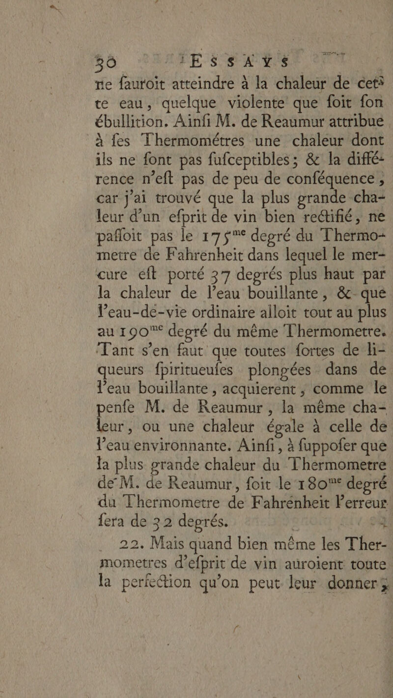 36 IESsSAYS re fauroit atteindre à la chaleur de ceti te eau, quelque violente que foit fon ébullition. Ainfi M. de Reaumur attribue à fes Thermométres une chaleur dont ils ne font pas fufceptibles; &amp; la diffé: rence n’eft pas de peu de conféquence , car j'ai trouvé que la plus grande cha- leur d’un efprit de vin bien rectifié, ne pañloit pas le 17$°%* degré du Thermo- metre de Fahrenheit dans lequel le mer- cure ft porté 37 degrés plus haut par la chaleur de l’eau bouillante, &amp;c- que l’eau-de-vie ordinaire alloit tout au plus au 190% deoré du même Thermometre. Tant s’en faut que toutes fortes de li- queurs fpiritueufes plongées dans de l’eau bouillante , acquierent ; comme le penfe M. de Reaumur , la même cha- Leur, ou une chaleur égale à celle de l’eau environnante. Ainfi, à fuppofer que la plus grande chaleur du Thermometre de M. de Reaumur, foit le 180% depré du Thermometre de Fahrénheit Perreus {era de 32 degrés. | D .. 22. Mais quand bien même les Ther- mometres d’efprit de vin auroïent toute la perfection qu’on peut. leur donner *L.