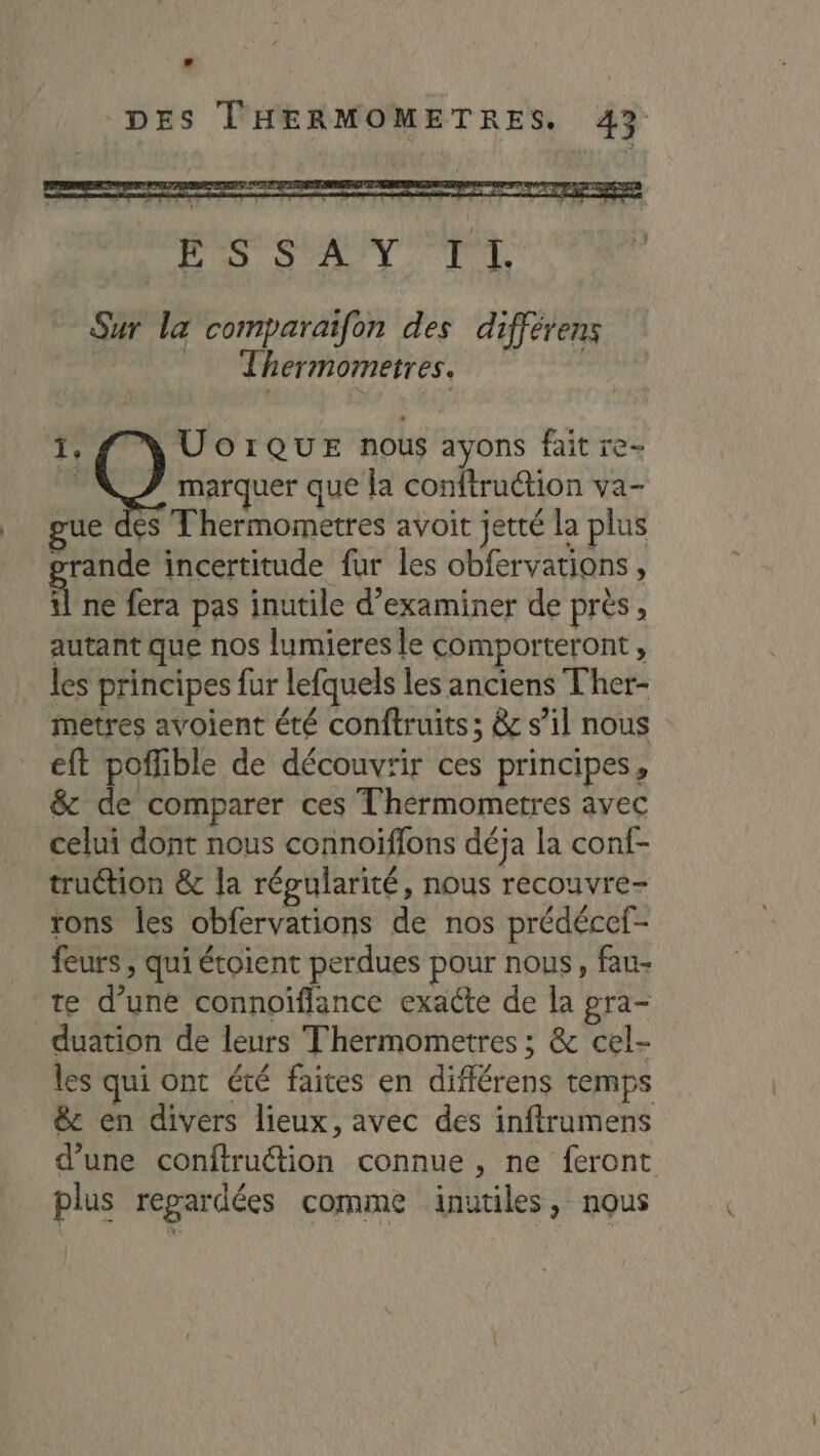 RS ME M à Sur la comparaifon des différens | _ Thermometres. | 1, UorQuE nous ayons fait re- ER marquer que la conftruction va- gue dés Thermometres avoit jetté la plus grande incertitude fur les obfervations, 4 ne fera pas inutile d'examiner de près, autant que nos lumieres le comporteront, les principes fur lefquels les anciens Ther- metres avoient été conftruits; &amp; s’il nous eft poflible de découvrir ces principes, &amp; de comparer ces T'hermometres avec celui dont nous connoïffons déja la conf- truétion &amp; la répularité, nous recouvre- rons les obfervations de nos prédécef- feurs ; qui étoient perdues pour nous, fau- te d’une connoifflance exacte de la pra- duation de leurs Thermometres ; &amp; cel- les qui ont été faites en différens temps &amp;: en divers lieux, avec des inftrumens d’une conftruttion connue , ne feront plus regardées comme inutiles, nous