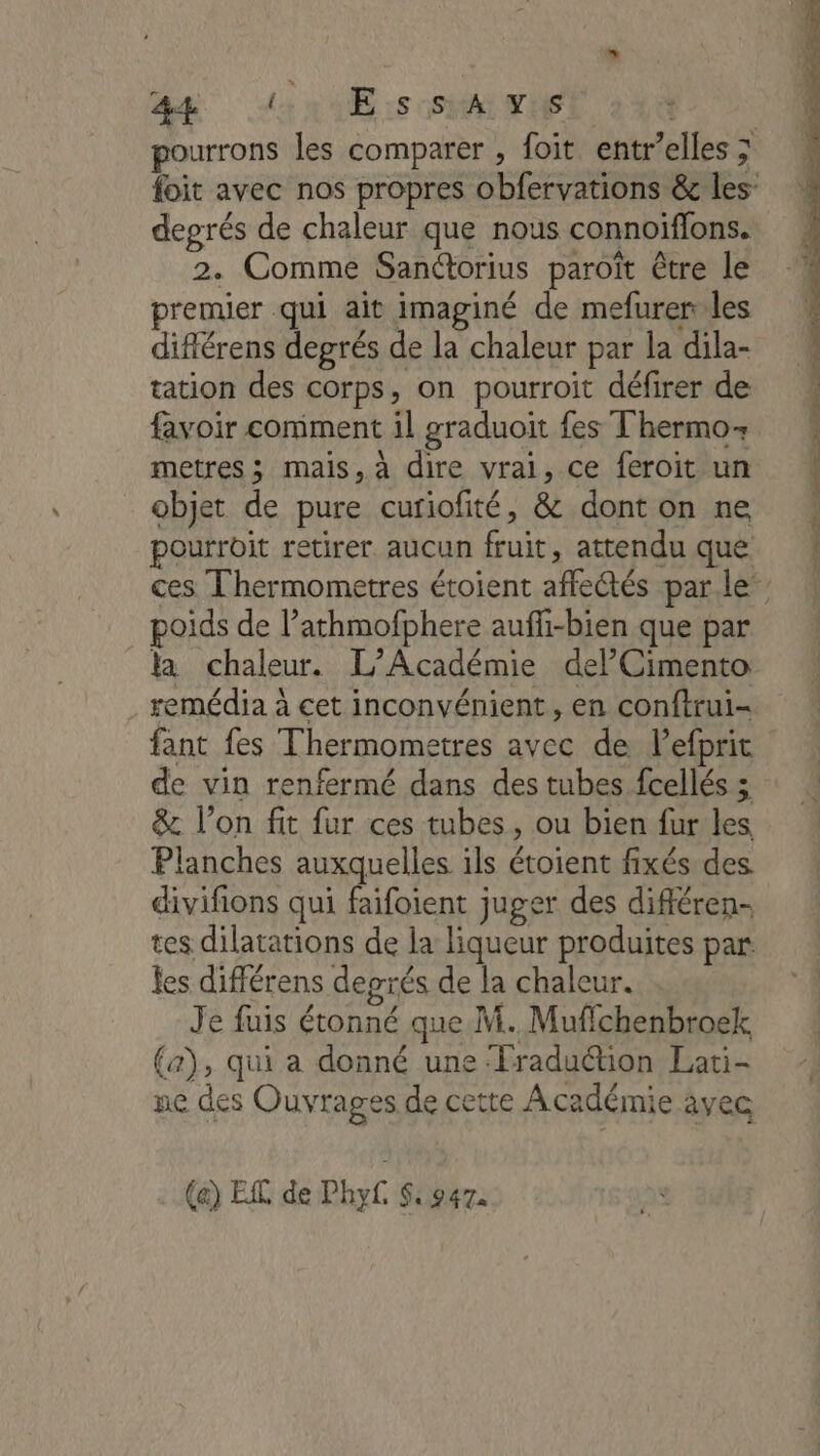 F- AR din :s HAITI degrés de chaleur que nous connoiffons. 2. Comme Sanétorius paroît être le favoir comment il graduoït fes Thermo metres ; mais, à dire vrai, ce feroit un objet de pure curiofité, &amp; dont on ne pourroit retirer aucun fruit, attendu que poids de l’athmofphere aufli-bien que par la chaleur. L'Académie delCimento remédia à cet inconvénient, en conftrui- de vin renfermé dans des tubes fcellés ; &amp;. l’on fit fur ces tubes, ou bien fur les Planches auxquelles ils étoient fixés des. divifions qui faifoient juger des différen- tes dilatations de la liqueur produites par les différens deprés de la chaleur. Je fuis étonné que M. Muflchenbroek (a), qui a donné une ‘Fraduction Lati- pe des Ouvrages de cette Académie äyec (a) EL de Phy S: 947. RS RE Re A em à qe