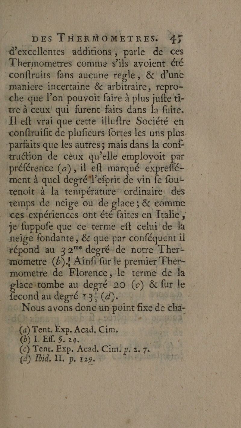 “d'excellentes additions, parle de ces Thermometres comme s'ils avoient été conftruits fans aucune regle, &amp; d’une maniere incertaine &amp; arbitraire, repro- che que l’on pouvoit faire à plus jufte ti- tre à ceux! qui furent faits dans la fuite. I eft vrai que cette illuftre Société eh conftruifit de plufieurs fortes les uns plus parfaits que les autres; mais dans la cont- truction de cèux qu’elle employoit par préférence (a), il eft marqué exprefé- ment à quel deoré l’efprit de vin {e fou- tenoit à la température ordinaire des temps de neige où de glace ; &amp; comme ces expériences ont été faites en Italie, je’ fuppofe que ce terme eft celui de la neige fondante , &amp; que par conféquent il répond au 32% degré de notre Ther- mometre (2)! Aïnfi fur lé premier Fher- mometre de Florence, le terme de la glaceitombe au degré 20 (c) &amp; fur le iecond au degré 13&lt;(d). à Nous avons donc un point fixe de cha- » (a) Tent. Exp. Acad. Cim. () L EM. S. 24. | (c) Tent. Exp. Acad. Cim. p. 2. 7. (2) Ibid. IT. p. 129. &lt;