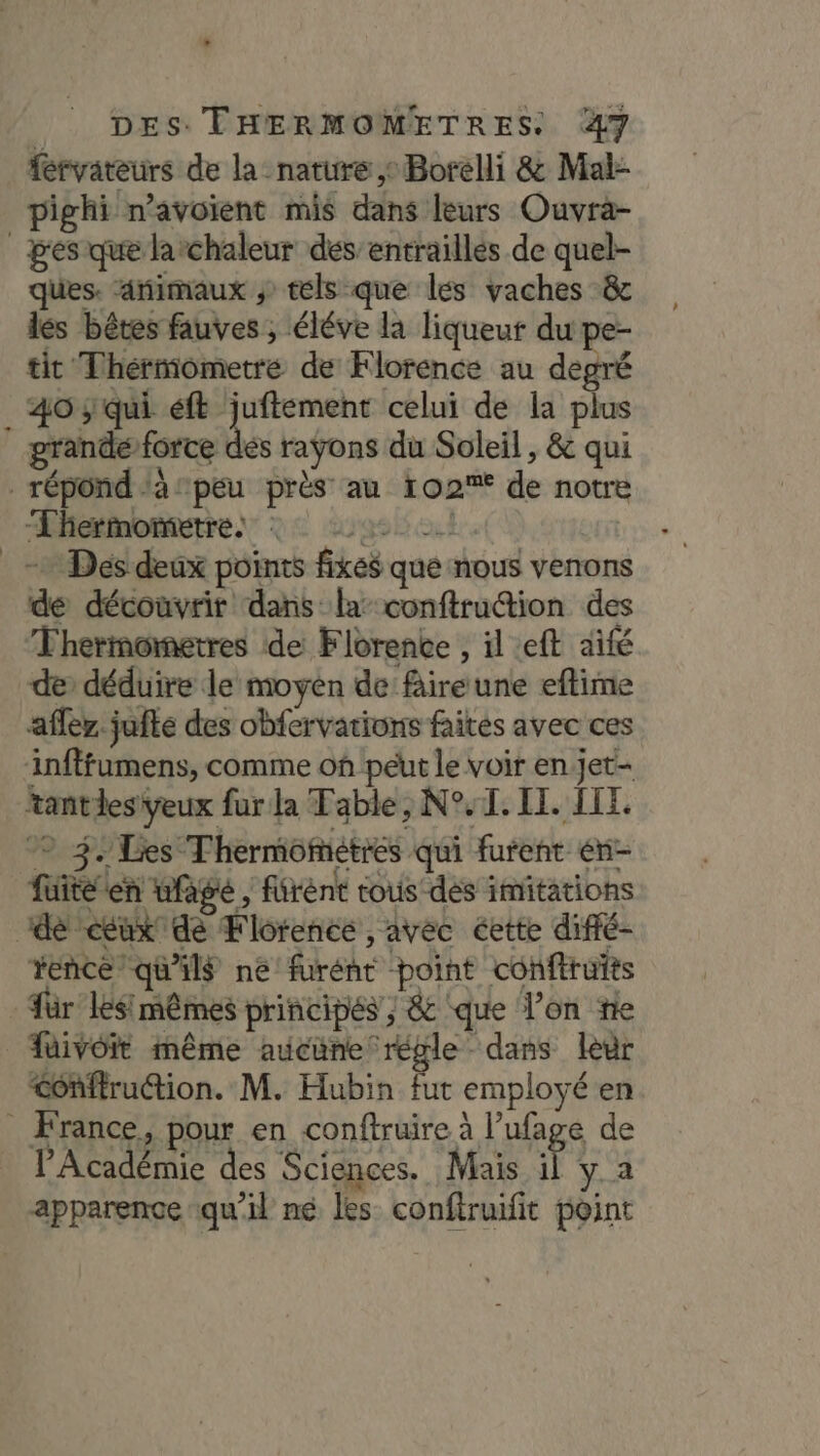 L DES. THERMOMETRES. 47 féryvateurs de la nature, Borelli &amp; Mai- pighi n'avoient mis dans leurs Ouvra- _gesique larchaleur des’entraillés de quel- ques. rimaux ; tels que les vaches &amp; les bêtes fauves ; éléve la liqueur du pe- tit Thérmometre de Florence au degré _ 403 qui éft juftement celui de la plus grande force dés rayons du Soleil , &amp; qui répond ‘à peu près au 102% de notre ÆLhesmomente” 22 29900 | + Dés deux points fixes que nous venons de découvrir dans la conftrution des Thermometres de Florenke , il eft aifé de déduire le moyen de fire une eflime afler. jufte des obfervations faites avec ces infffumens, comme on péut le voir en jet- tantlesYeux fur la Table, N°, 1. IT. LEE. © 3. Les Thermometres qui furent én- füiteten wfage , fürént tous'dés imitations de ceux dé Florence, avec éette diffé- rence qu'ils né furént point conftrufts für lésimêmes principés ; &amp; ‘que l’on fe füivoit même aucune régle dans leur &lt;onftruétion. M. Hubin fut employé en _ France, pour en conftruire à l’ufage de l’Académie des Sciences. Mais x y.a apparence qu'il né les conftruifit point