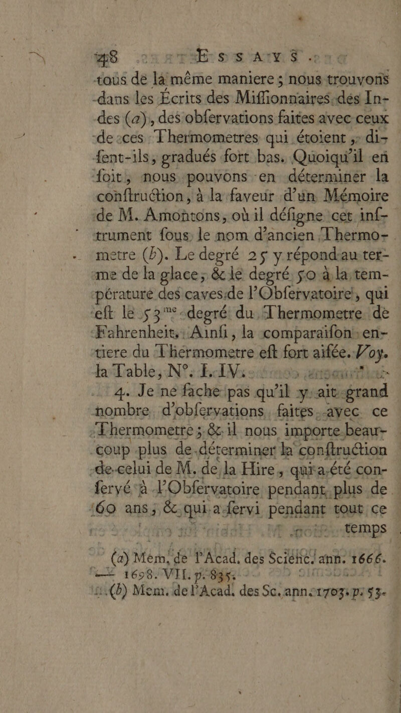 MS .22x RFA OR ANT ont tous dé ln même maniere $ nous trouvons -dans les Écrits des Minnie dés In- des (a), des obfervations faites avec ceux de :cés Thermometres qui étoient ;: di- fent-ils, gradués fort bas. Quoiqu'il en doit, nous pouvons en déterminer la conftruction, à la faveur d’un Mémoire metre (2). Le degré 25 y répondauter- me de la glace; &amp; ie degré. so à la;tem- pératuré des caves:de l'Obfervatoire!, qui ft le s3%*-depgré du 'hermometre. de Fahrenheit, : Aunfi, la comparaïfons. en- ere du Fiérmomerte aff aie 4 ae la ses Nid sons sai 4. Je'ne fachelpas qu il y ait. dal nombre. d’obfervations faites.-avec. ce :Fhermometre ; &amp; il nous importe beau- -de-celui de M. de la Hire, quia;été con- :60 ans, &amp; “se a fervi pendant tout ce à Mérh! “ l'Acad. des Sciehe anne UE ET = 1698. VIL pe | 2.(8) Mem. del Acad! des Sc.ann: tri eG 3. . # RS 2 ads