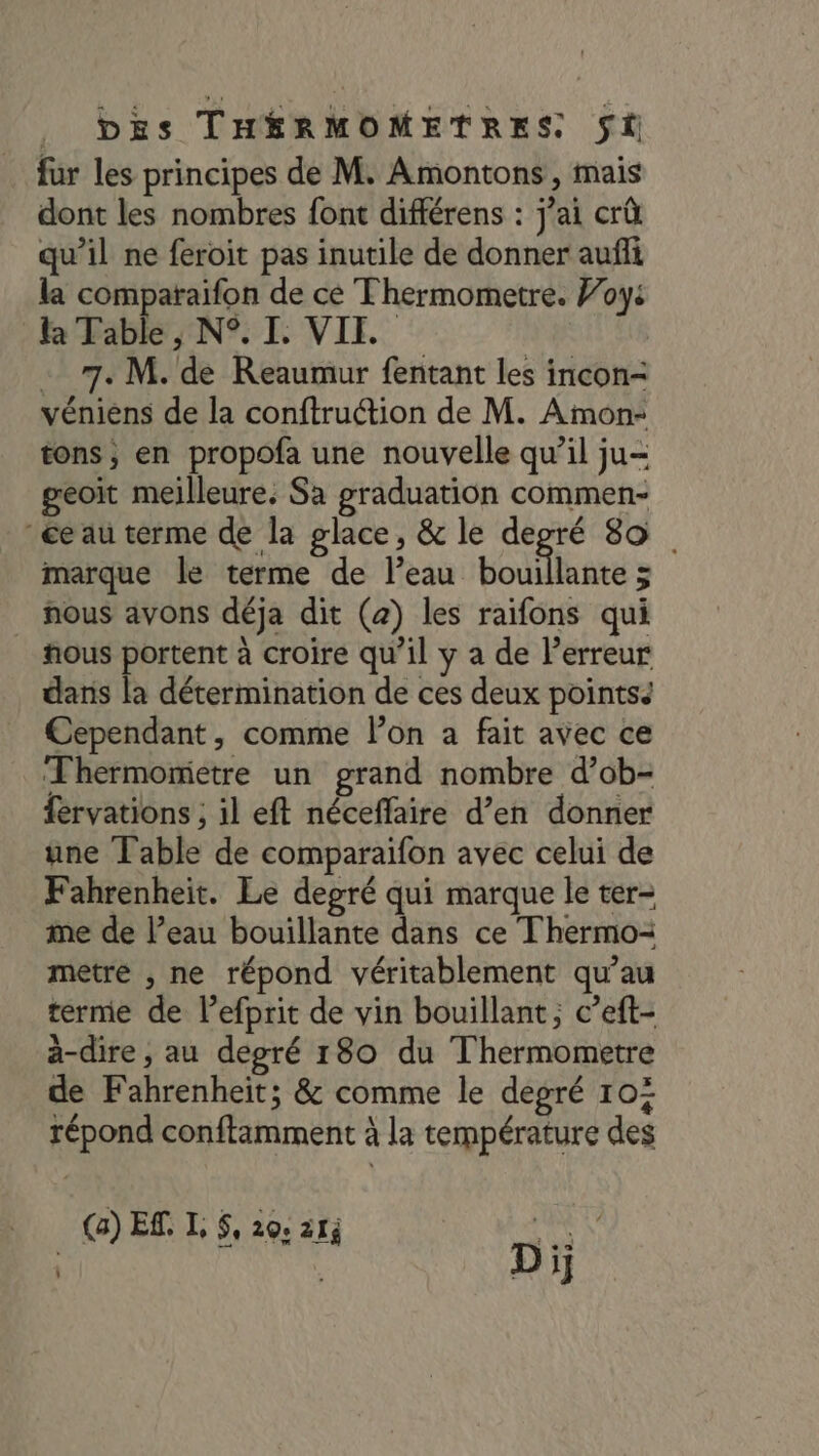 fur les principes de M. Amontons, mais dont les nombres font différens : jai crû qu’il ne feroit pas inutile de donner aufñi la comparaifon de ce Thermometre. Joy: la Table , N°. IL VII. - 7. M. de Reaumur fentant les incon- véniens de la conftruction de M. Amon- tons, en propofa une nouvelle qu’il ju- geoit meilleure. Sa graduation commen- ée au terme de la glace, &amp; le degré 80 marque le terme de l’eau bouillante &gt; nous avons déja dit (2) les raifons qui #ous portent à croire qu’il y a de Perreur dans la détermination de ces deux pointss Cependant, comme lon a fait avec ce Thermomietre un grand nombre d’ob- fervations ; il eft néceffaire d’en donner une Table de comparaifon avec celui de Fahrenheit. Le degré qui marque le ter- me de l’eau bouillante dans ce Thermo-= metre , ne répond véritablement qu’au terme de l’efprit de vin bouillant; c’eft- à-dire , au depré 180 du Thermometre de Fahrenheit; &amp; comme le degré 104 répond conftamment à la température des (a) Ef. L $, 20: 214 LOUE