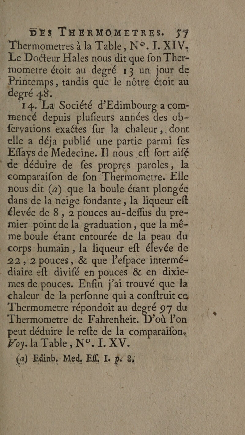 Le Docteur Hales nous dit que fon Ther- mometre étoit au degré 53 un jour de Printemps, tandis que le nôtre étoit au depré 48. | _ 14. La Société d’Edimbourg a com- mencé depuis plufieurs années des ob- {ervations exactes fur la chaleur, dont elle a déja publié une partie parmi fes Effays de Medecine. Il nous eft fort aifé de déduire de fes propres paroles, la comparaifon de fon Thermometre. Elle nous dit (z) que la boule étant plongée dans de la neige fondante , la liqueur eft élevée de 8 , 2 pouces au-deflus du pre- mier point de la graduation , que la mé- me boule étant entourée de la peau du 22,2 pouces, &amp; que l’efpace intermé- mes de pouces. Enfin j’ai trouvé que la chaleur de la perfonne qui a conftruit ce T'hermometre répondoit au degré 07 du Thermometre de Fahrenheïit. D’où l’on peut déduire le refte de la comparaifon, Foy. la Table, N°. I. XV. (a) Edinb, Med, ER, I. p« 8,