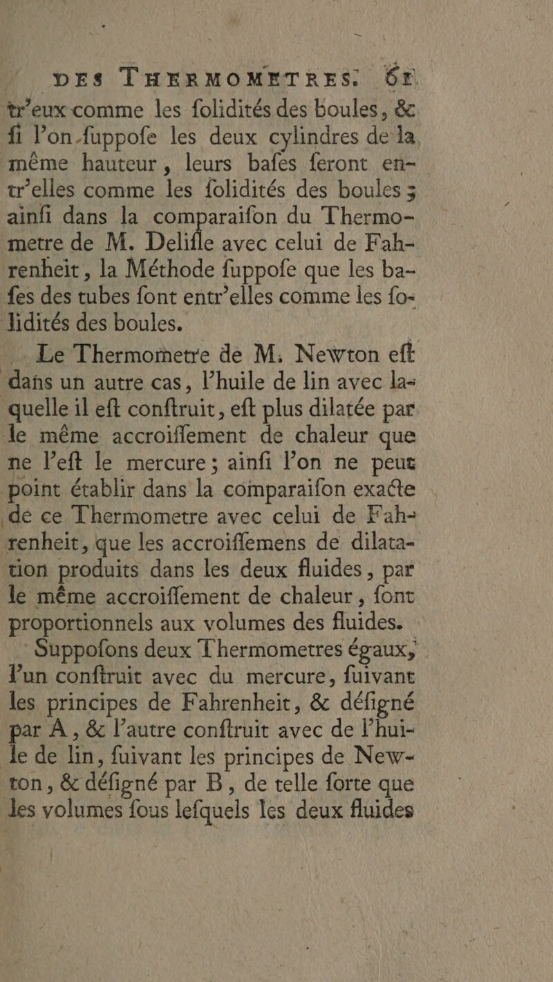 — DES THERMOMETRES. Gr *tr'eux comme les folidités des boules, &amp; fi Pon-fuppofe les deux cylindres de la, même hauteur, leurs bafes feront en- tr’elles comme les folidités des boules 3 ainfi dans la comparaifon du Thermo- metre de M. Delifle avec celui de Fah- renheit, la Méthode fuppofe que les ba- fes des tubes font entr’elles comme les {o- lidités des boules. Le Thermometre de M. Newton eff dans un autre cas, l’huile de lin avec la- quelle il eft conftruit, eft plus dilatée par le même accroiflement de chaleur que ne left le mercure ; ainfi l’on ne peut point établir dans la comparaifon exatte dé ce Thermometre avec celui de Fah- renheit, que les accroïflemens de dilata- tion produits dans les deux fluides, par le même accroiffement de chaleur, font proportionnels aux volumes des fluides. : Suppofons deux T hermometres égaux, un conftruit avec du mercure, fuivant les principes de Fahrenheit, &amp; défigné par À , &amp; l’autre conftruit avec de l’hui- Je de lin, fuivant les principes de New- ton , &amp; défigné par B, de telle forte que des volumes fous lefquels les deux fluides