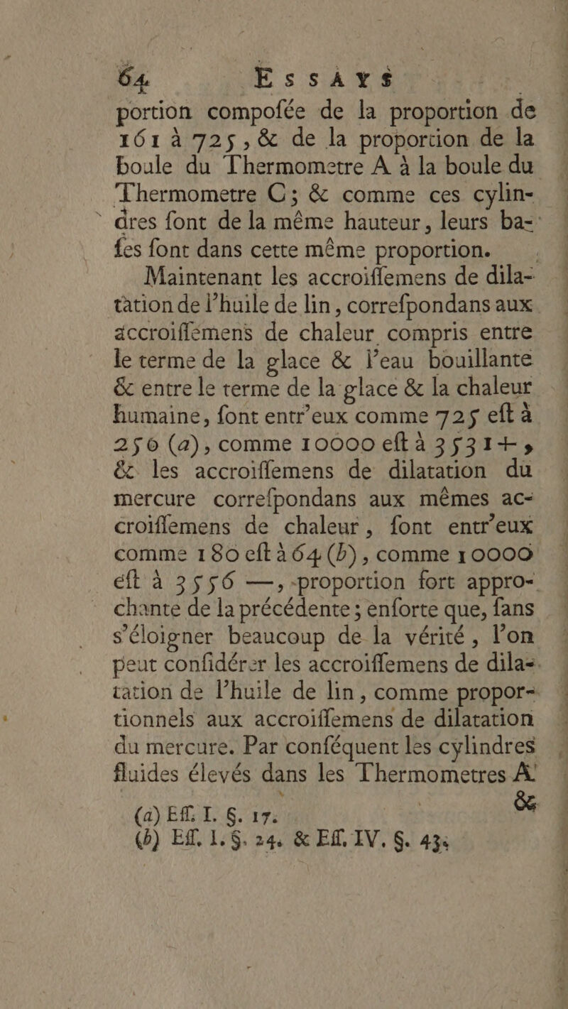 portion compofée de la proportion de 161 à 725 , &amp; de la proportion de la boule du Thermometre À à la boule du Thermometre OC; &amp; comme ces cylin- * dres font de la même hauteur, leurs ba=: fes font dans cette même proportion. . Maintenant les accroiffemens de dila- tation de l’huile de lin, correfpondans aux accroiflémens de chaleur compris entre le terme de la glace &amp; Peau bouillante &amp; entre le terme de la glace &amp; la chaleur humaine, font entr’eux comme 725$ ef à 256 (a), comme 10000 eftà 3531+» &amp; les accroiflemens de dilatation du mercure correfpondans aux mêmes ac- croiflemens de chaleur, font entr’eux comme 180 eftàa64(b), comme 10000 ft à 3556 —,-proportion fort appro- chante de la précédente ; enforte que, fans s'éloigner beaucoup de la vérité, l’on peut confidérer les accroiflemens de dila=. cation de lhuile de lin, comme propor- tionnels aux accroiffemens de dilatation du mercure. Par conféquent les cylindres fluides élevés dans les Thermometres À (a) ET I. . 17: $e () ES. 1,6. 24 &amp; ET IV. S. 43%