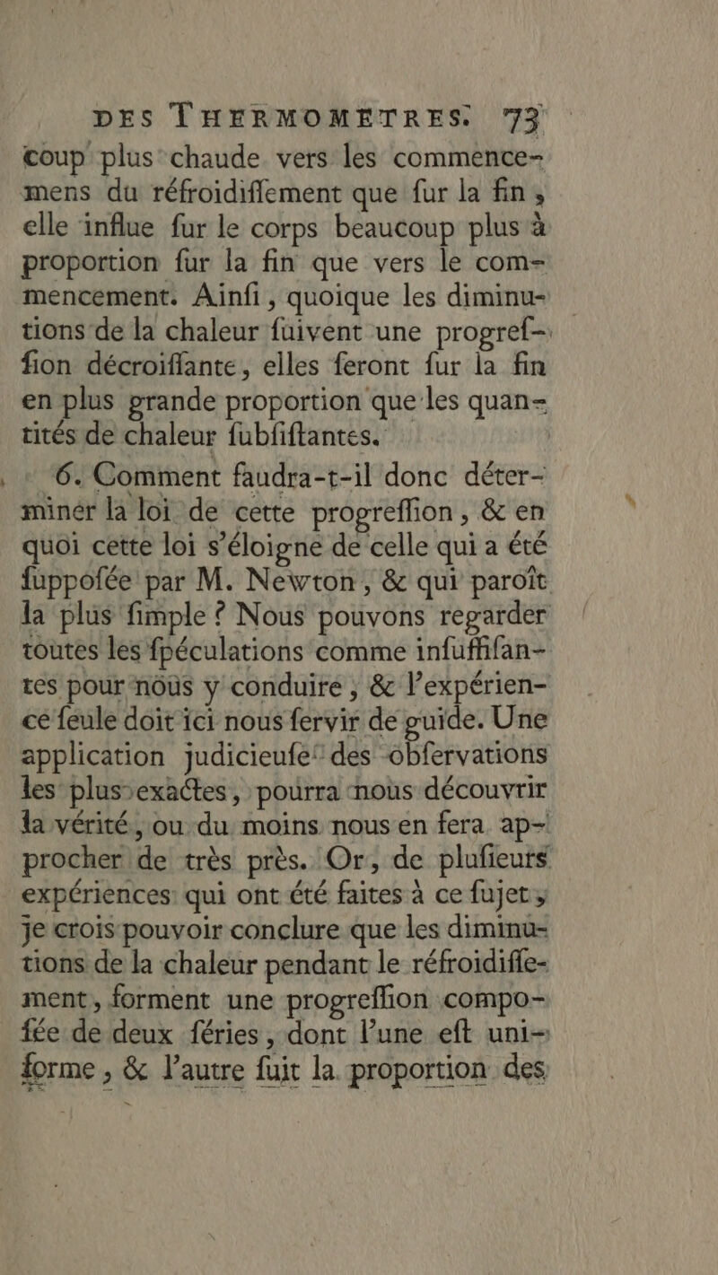 coup plus chaude vers les commente- mens du réfroidiflement que fur la fin, elle influe fur le corps beaucoup plus à proportion fur la fin que vers le com- mencement. Ainfi, quoique les diminu- tions de la chaleur fuivent une progref- fion décroiffante, elles feront fur la fin en plus grande proportion que les quan- tités de chaleur fubfiftantes. minér la loi de cette propreflion, &amp; en quoi cette loi s'éloigne de celle qui a été fuppofée par M. Newton, &amp; qui paroït la plus fimple ? Nous pouvons regarder toutes les fpéculations comme infuffifan- tes pour nous y conduire , &amp; l’expérien- cé feule doit ici nous fervir de guide. Une application judicieufef des obfervations les plus-exactes, pourra nous découvrir la vérité, ou du, moins nous en fera ap- procher de très près. Or, de plufieuts expériences: qui ont été faites à ce fujet; je crois pouvoir conclure que les diminu- tions de la chaleur pendant le réfroidifie- ment, forment une progreflion compo fée de deux féries , dont l’une eft uni- forme , &amp; l'autre fuit la proportion des