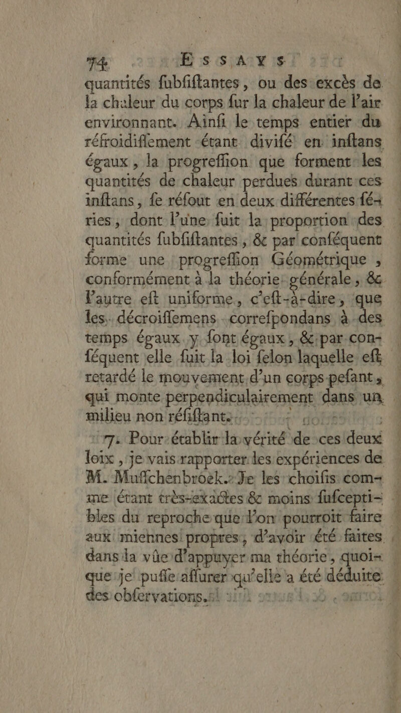 T4 ME :S SAIT IF quantités fubfiftantes , ou des excès de la chaleur du corps fur la chaleur de Pair environnant. Ainfi le temps entier dis réfroidiflement étant divifé en inftans égaux , la ox que forment: les quantités de chaleur perdues durantices inftans , {e réfout en deux différentes fé quantités fubfiftantes , &amp; par conféquent forme une progreffion Géométrique , conformément à la théorie: générale, &amp; lautre eft uniforme, c’eft-Ardire &gt; que temps épaux.y font égaux , &amp;:par con féquent elle fuit la loi felon laquelle eft retardé le mouvement. d’un corps pefant, milieu non réa nt 620 OR :r72 Pour-établir lavérité de ces scout M. Muffchén brôëk.» Je les choifis com- me |étant très-exactes &amp; moins fufcepti- dans la vüe d'appuyer ma théorie, quoi= des cbfervations.s!