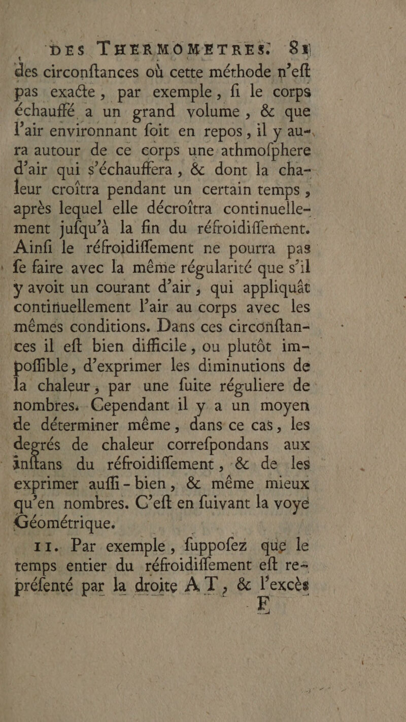 des circonftances où cette méthode n’eft pas exacte, par exemple, fi le corps échauffé a un grand volume , &amp; que l'air environnant foit en repos, il y au, ra autour de ce corps une athmofphere d’air qui s’échauffera , &amp; dont la cha- leur croîtra pendant un certain temps, après lequel elle décroitra continuelle- ment jufqu’à la fin du réfroidifflement. Ainfi le réfroidiflement ne pourra pas fe faire avec la même régularité que s’il Yÿ avoit un courant d'air; qui appliquât continuellement Pair au corps avec les mêmes conditions. Dans ces circonftan- ces il eft bien difficile, ou plutôt im- nombres. Cependant il y a un moyen de déterminer même, dans ce cas, les Sir de chaleur correfpondans aux exprimer aufli-bien, &amp; même mieux qu'en nombres. C’eft en fuivant la voye Monique tn 11. Par exemple, fuppofez que le temps entier du réfroidiffement eft re préfenté par la droite A T, &amp; l'excès us