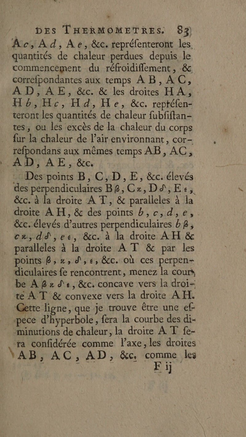 Ac, Ad, Ae, &amp;c. repréfenteront les. quantités de chaleur perdues depuis le commencement du réfroidiflement , &amp; correfpondantes aux temps AB, AC, AD,AE, &amp;c. &amp; les droites HA, Hô, Hc, Hd, He, &amp;c. reptéfen- teront les quantités de chaleur fubfiftan- tes, ou les excès de la chaleur du corps fur la chaleur de l’air environnant, cor- refpondans aux mêmes temps AB, AC, .AD,AE, &amp;c. :: Des‘points B, C,D,E, &amp;c. élevés des perpendiculaires BB, Czx,DA4,E:, &amp;c. à la droite À T, &amp; paralleles à la droite À H, &amp; des points b,c,d,e,. &amp;c. élevés d’autres perpendiculaires 22, cr, did ,ee, &amp;c. à la droite AH &amp; … paralleles à la droite À T &amp; par les points B, x, d',e, @cc. où ces perpen- diculaires fe rencontrent, menez la cours be A 8 x d'e, &amp;c, concave vers la droi- te A T &amp; convexe vers la droite A H. Cette ligne, que je trouve être une ef- pece d’hyperbole, fera la courbe des di- minutions de chaleur, la droite À T {e- ra confidérée comme l'axe, les droites \AB y AC, AD, &amp;e. FREE les L 1]