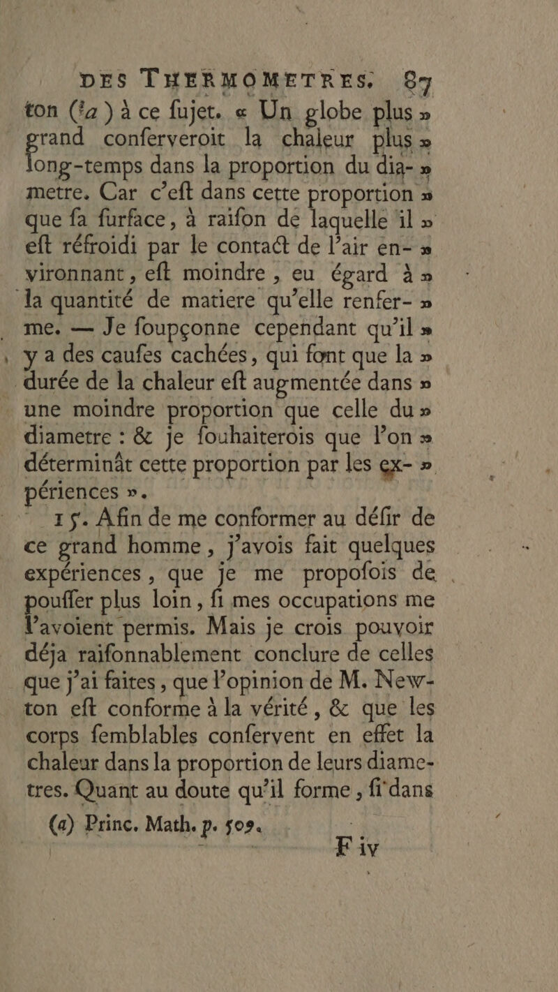 ton (fa ) à ce fujet. « Un globe plus » po conferveroit la chaleur plus » ong-temps dans la proportion du dia- » metre. Car c’eft dans cette proportion » que fa furface, à raïfon de Konehe il» eft réfroidi par le conta@ de l’air en- » vironnant , eft moindre , eu égard à» la quantité de matiere qu’elle renfer- » me. — Je foupçonne cependant qu’il » a des caufes cachées, qui font que la » durée de la chaleur eft augmentée dans » . une moindre proportion que celle du » diametre : &amp; je fouhaiterois que lon » déterminât cette proportion par les ex- » périences ». 15. Afin de me conformer au défir de ce grand homme, j’avois fait quelques expériences , que je me propofois de pe plus loin, fi mes occupations me V’avoient permis. Mais je crois pouvoir déja raifonnablement conclure de celles que j'ai faites , que l’opinion de M. New- ton eft conforme à la vérité, &amp; que les corps femblables confervent en effet la chaleur dans la proportion de leurs diame- tres. Quant au doute qu’il forme, fidans (a) Princ. Math, p. 509. de rs Fiv