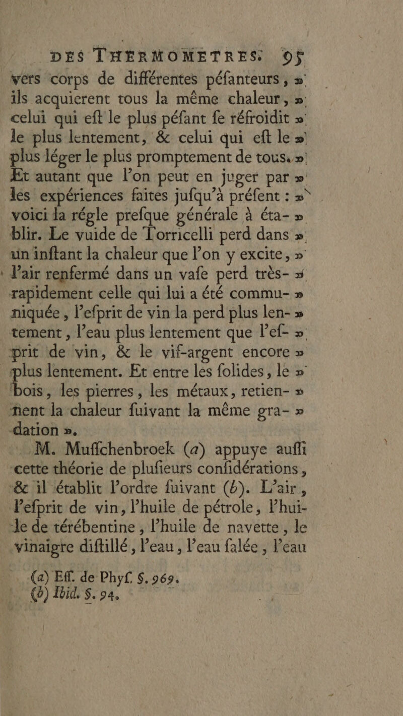 : vers corps de différentes péfanteurs , =’ ils acquierent tous la même chaleur, »: celui qui eft le plus péfant fe réfroïdit » le plus lentement, &amp; celui qui eft le »! plus léger le plus promptement de tous.» Et autant que l’on peut en juger par » les expériences faites jufqu’à préfent : »° voici Ja régle prefque générale à éta-» blir. Le vuide de Torricelli perd dans » un inftant la chaleur que l’on y excite, » Vair renfermé dans un vafe perd très- » rapidement celle qui lui a été commu- » niquée , lefprit de vin la perd plus len- » tement , l’eau plus lentement que l’ef- » prit de vin, &amp; le vif-argent encore » 2 » bois, les pierres , les métaux, retien- ñent la chaleur fuivant la même gra- » -dation ». M. Muffchenbroek (a) appuye aufli cette théorie de plufieurs confidérations, ‘&amp; il établit l’ordre fuivant (4). Lair, Pefprit de vin, l’huile de pétrole, Phui- “le de térébentine , l'huile de navette, le vinaigre diftillé, Peau , Veau falée , Peau (a) EF. de Phyf. $, 969, (0) Ibid. S.94,