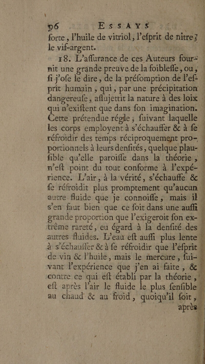 forte , l'huile de vitriol, l’efprit de nitrez le vif-argent. Qr : | 18. L’aflurance de ces Auteurs four: : nit une grande preuve.de la foiblefle, ou, ! fi j’ofe le dire, de la préfomption de Pef: | prit humain, qui, par une précipitation . dangereufe , aflujettit la nature à des loix : qui n’exiftent que dans fon imagination. Cette prétendue régie ; fuivant laquelle | les corps employent à s’échauffer &amp; à fe : réfroïdir des temps réciproquement pro= ! portionnels à leurs denfités , quelque plau- : fible qu’elle paroifle dans la théorie, . n’eft point du tout conforme à lexpé- rience. L'air, à la vérité, s’échauffe &amp; fe réfroïdit plus promptement qu'aucun autre fluide que je connoiïfle ; mais il s’en faut bien que ce foit dans une auffi w grande proportion que l’exigeroit fon ex- trème rareté, eu égard à la denfité des * autres fluides. L'eau eft auffi plus lente $ à s'échaufier &amp; à fe réfroidir que d’éfprit ï de vin &amp; l’huile, mais le mercure , fui vant Pexpérience que j’en ai faite , &amp;, contre ce qui eft établi par la théorie ,M eft après l’air le fluide le plus fenfiblew x au chaud &amp; au froid, quoiqu'il foit, EE es pu étend Re Cd 2