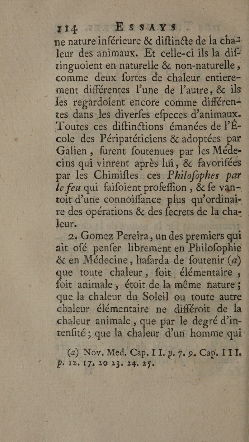 ŒrIz =: E SSAYS . ne nature inférieure &amp; diftinéte de la chaz leur des animaux. Et celle-ci ils la dif: tinguoient en naturelle &amp; non-naturelle , comme deux fortes de chaleur entiere- ment différentes l’une de l’autre, &amp; ils les regardoient encore comme différen- tes dans les diverfes efpeces d’animaux. Toutes ces diftintions émanées de l’É- cole des Péripatéticiens &amp; adoptées par Galien, furent foutenues par les Méde- cins qui vinrent après lui, &amp; favorifées par les Chimiftes ces Philofophes par le feu qui faifoient profeffion , &amp; fe van- toit d’une connoiïffance plus qu’ordinai- re des opérations &amp; des fecrets de la cha: leur. | 2. Gomez Pereira, un des premiets qui ait ofé penfer librement en Philofophie _ &amp; en Médecine, hafarda de foutenir (a) que toute chaleur, foit élémentaire , foit animale, étoit de la même nature; que la chaleur du Soleil ou toute autre chaleur élémentaire ne différoit de la chaleur animale, que par le degré d’in- tenfité ; que la chaleur d’un homme qui (a) Nov. Med, Cap. I I, p. 7, 9. Cap. III