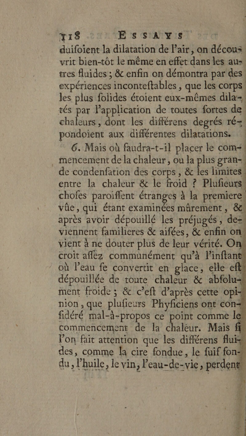 YT18 - ESsSsSAYS duifoient la dilatation de Pair, on décous vrit bien-tôt le même en effet dans les aus. tres fluides ; &amp; enfin on démontra par des expériences inconteftables , que les corps: les plus folides étoient eux-mêmes dila+, tés par Papplication de toutes fortes de, chaleurs, dont les différens degrés ré= pondoient aux différentes dilatations. 6. Mais où faudra-t-il placer le com&lt;t mencement de la chaleur, ou la plus gran de condenfation des corps, &amp; les limites. entre la chaleur &amp; le froid ? Plufeursk chofes paroïflent étranges à la premieres vûe, qui étant examinées mûrement , &amp; après avoir dépouillé les préjugés, dezs viennent familieres &amp; aifées, &amp; enfin ons vient à ne douter plus de leur vérité. On’ croit affez communément qu’à linftant où l’eau fe convertit en glace, elle eftl dépouillée de route chaleur &amp; abfolu#t ment froide ; &amp; c’eft d’après cette opi- nion, que plufieurs Phyficiens ont con fidéré mal-à-propos ce point comme le” commencement de la chaleur. Mais ff“ Von fait attention que les différens fluk des, comme la cire fondue, le fuif fon: du, l'huile, le vin, Peau-de-vie, perdent 