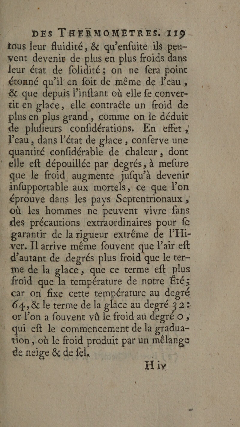 tous leur fluidité, &amp; qu’enfuite 1ls peu- vent devenis de plus en plus froids dans leur état de folidité; on ne fera point étonné qu’il en foit de même de l’eau, &amp; que depuis linftant où elle fe conver- tit en glace, elle contraéte un froid de plus en plus grand , comme on le déduit de plufieurs confidérations. En effet, l’eau , dans l’état de glace , conferve une quantité confidérable de chaleur, dont elle eft dépouillée par degrés, à mefure que le froid augmente jufqu’à devenir infupportable aux mortels, ce que l’on éprouve dans les pays Septentrionaux , où les hommes ne peuvent vivre fans des précautions extraordinaires pour fe garantir de la rigueur extrême de PHi- ver. [l arrive même fouvent que Pair eft d'autant de degrés plus froid que le ter- me de la glace, que ce terme eft plus froid que la température de notre Été; car on fixe cette température au degré 64, &amp; le terme de la glace au degré 32: or l’on a fouvent và le froid au degré o * qui eft le commencement de la gradua- tion , où le froid produit par un mélange de neige &amp; de fel, Hiv /