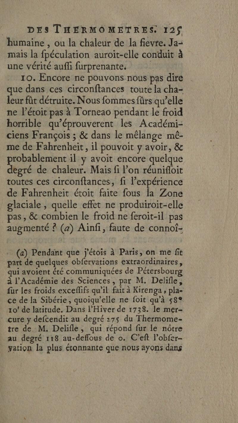 humaine , ou la chaleur de la fievre. Ja mais la fpéculation auroit-elle conduit à une vérité auf furprenante. 10. Encore ne pouvons nous pas dire que dans ces circonftances toute la cha- leur fût détruite. Nous fommes fürs qu’elle ne l’étoit pas à Torneao pendant le froid horrible qu’éprouverent les Académi- ciens François ; &amp; dans le mêlange mé- me de Fahrenheit, il pouvoit y avoir, &amp; probablement il y avoit encore quelque degré de chaleur. Mais fi l’on réunifloit toutes ces circonftances, fi l'expérience de Fahrenheit étoit faite fous la Zone glaciale , quelle effet ne produiroit-elle pas , &amp; combien le froid ne feroit-il pas augmenté (2) Ainfi, faute de connoi- 297 - (a) Pendant que j'étois à Paris, on me fit part de quelques obfervations extraordinaires, qui ayoient été communiquées de Pétersbourg à l’Académie des Sciences, par M. Delifle, fur les froids exceflifs qu’il fait à Kirenga , pla- ce de la Sibérie, quoiqu’elle ne foit qu’à 58° 10! de latitude. Dans l’Hiver de 1738. le mer- - cure y defcendit au degré 275 du Thermome- tre de M. Delifle, qui répond fur le nôtre au degré 118 au-deffous de o. C’eft l’obfer- vation la plus étonnante que nous ayons dans