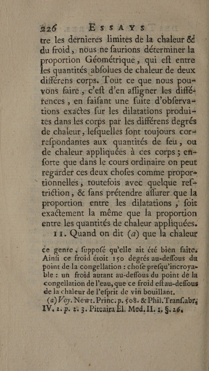 / 826 EssAvs. tre les dérnierés limites dé la chaleur &amp; du froid , nous:ne faurions déterminer la proportion Géométrique, qui eft entre les quantités abfolues de chaleur de deux différens corps. Tout ce que nous pou« vons faire ; c’eft d’en afligner les diffé: tences , en faifant une fuite d’obfervaz tions exactes fur les dilatations produi- tes dans les corps pat les différens degrés de chaleur , lefquelles font toujours cor: refpondantes aux quantités de feu, ou de chaleur appliquées à ces corps ; en= {orte que dans le cours ordinaire on peut regarder ces deux chofes comme proporz tionnelles , toutefois avec quelque ref triction , &amp; fans prétendre aflurer que la proportion entre les dilatations ; foit exactement la même que la proportion 11. Quand on dit (2) que la chaleur ce genre ; fuppofé qu’elle ait été bien faites Ainf ce froid étoit 150 degrés au-deffous du point de la congellation : chofe prefqu’incroya= ble : un froid autant au-deflous du point de la congellation de l’eau, que ce froid eftau-defflous de la chaleur de l’efprit de vin bouillant, (a) Voy. Newt.Princ.p. 508. &amp;Phil.Tranfabr;