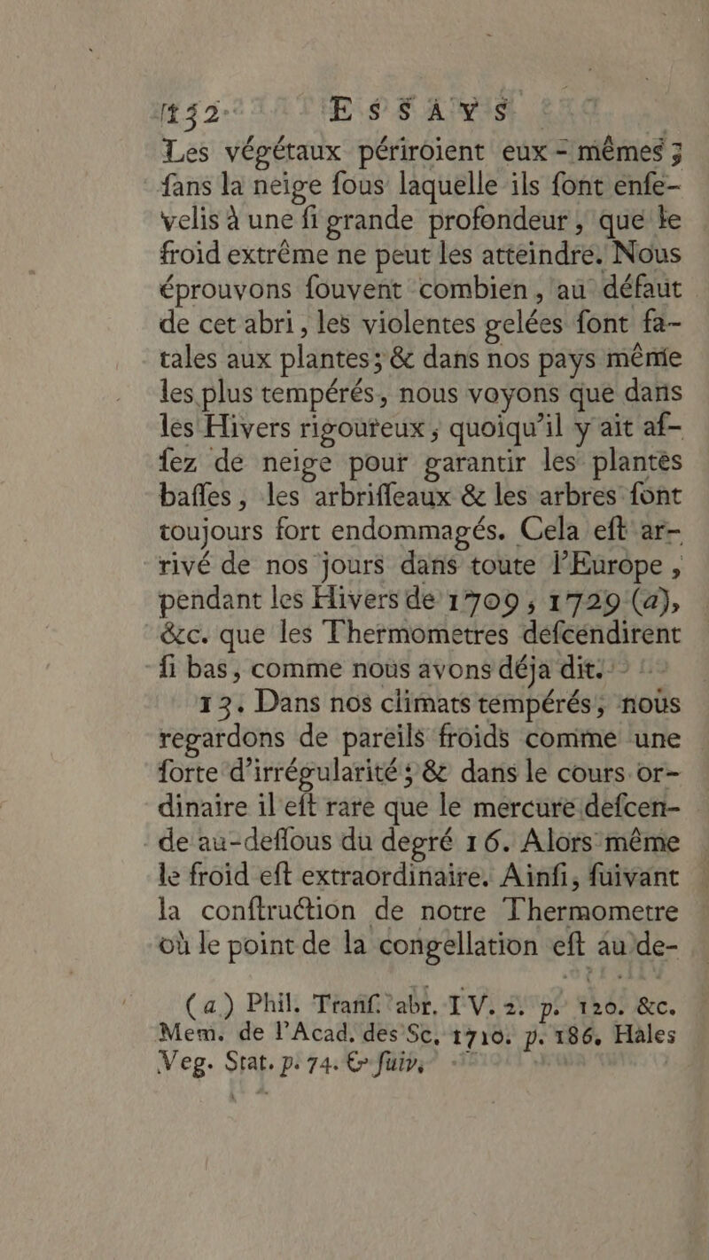 132: Es 5 APIs | | Les végétaux périroient eux = mêmes 3 fans la neige fous laquelle ils font enfe- velis à une fi grande profondeur ; que le froid extrême ne peut les atteindre. Nous éprouvons fouvent combien, au défaut de cet abri , les violentes gelées font fa- tales aux plantes; &amp; dans nos pays même les plus tempérés, nous voyons que dans les Hivers rigoureux ; quoiqu'il y ait af- fez de neige pour garantir les plantes bafles, les arbrifleaux &amp; les arbres font toujours fort endommagés. Cela eft ar- rivé de nos jours dans toute l’Europe, pendant les Hivers de 1709 ; 1729 (a), &amp;cc. que les Thermometres defcéndirent {1 bas, comme nous avons déja dit.” :. 13. Dans nos climats tempérés, nous regardons de pareils froids comme une forte d’irrégularité ; &amp; dans le cours or- dinaire il'eft rare que le mercure defcen- ‘de au-deflous du degré 16. Alors même le froid eft extraordinaire. Ainfi, fuivant la conftruétion de notre Thermometre où le point de la congellation eft au de- (a) Phil. Trañf'abr, TV. pe 120. &amp;c. Mem. de l’Acad, des Sc, 1710. p. 186, Hales Veg. Stat. pe 74: Cfüuirs 1 |